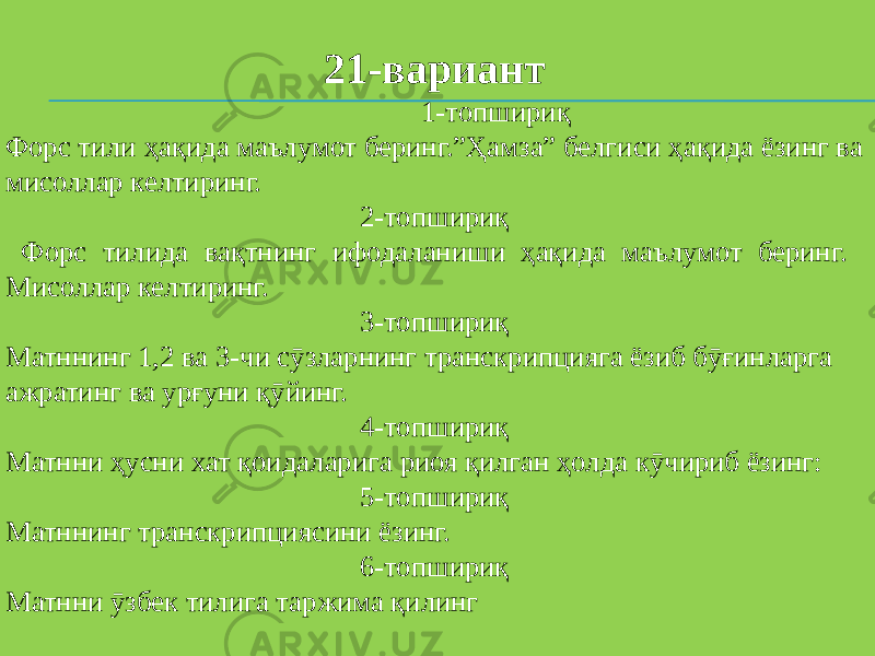   21-вариант 1-топшириқ Форс тили ҳақида маълумот беринг.”Ҳамза” белгиси ҳақида ёзинг ва мисоллар келтиринг. 2-топшириқ Форс тилида вақтнинг ифодаланиши ҳақида маълумот беринг. Мисоллар келтиринг. 3-топшириқ Матннинг 1,2 ва 3-чи сӯзларнинг транскрипцияга ёзиб бӯғинларга ажратинг ва урғуни қӯйинг. 4-топшириқ Матнни ҳусни хат қоидаларига риоя қилган ҳолда кӯчириб ёзинг: 5-топшириқ Матннинг транскрипциясини ёзинг. 6-топшириқ Матнни ӯзбек тилига таржима қилинг 