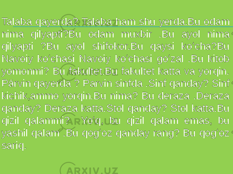 Talaba qayerda? Talaba ham shu yerda.Bu odam nima qilyapti?Bu odam muxbir .Bu ayol nima qilyapti ?Bu ayol shifokor.Bu qaysi koʻcha?Bu Navoiy koʻchasi Navoiy koʻchasi goʻzal .Bu kitob yomonmi? Bu fakultet.Bu fakultet katta va yorqin. Pärvin qayerda ? Parvin sinfda .Sinf qanday? Sinf kichik,ammo yorqin.Bu nima? Bu deraza .Deraza qanday? Deraza katta.Stol qanday? Stol katta.Bu qizil qalammi? Yoʻq, bu qizil qalam emas, bu yashil qalam .Bu qogʻoz qanday rang? Bu qogʻoz sariq. 