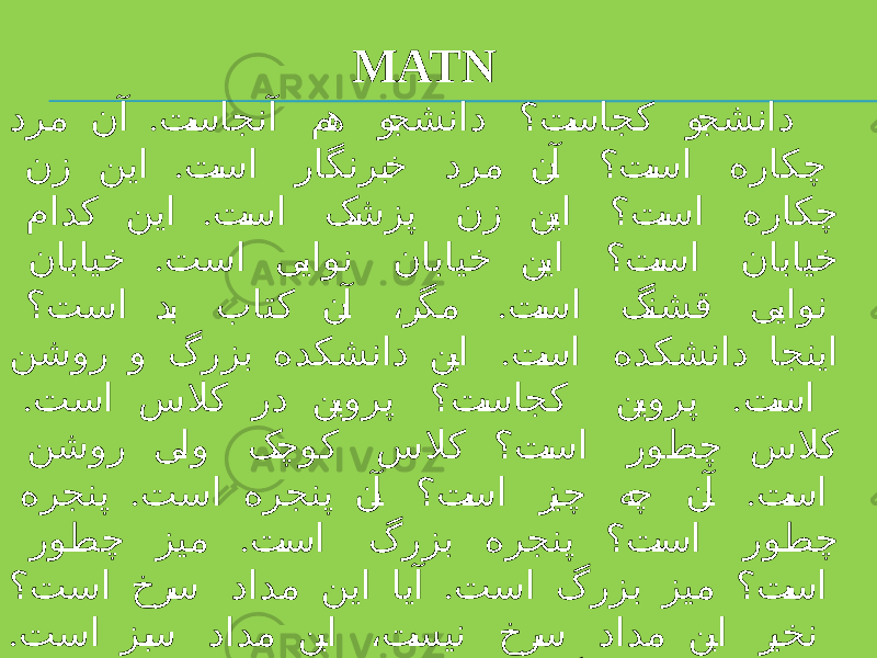 MATN . درم نآ ت �ساجنآ م �ه و �جشناد ؟ت �ساجک و �جشناد . نز نیا ت �سا راگنرب �خ درم ن �آ ؟ت �سا هراکچ . مادک نیا ت �سا ک �شزپ نز ن �یا ؟ت �سا هراکچ . نابایخ تسا ی �یاون نابایخ ن �یا ؟ت �سا نابایخ . ؟تسا د �ب باتک ن �آ ،ر �گم ت �سا گ �نشق ی �یاون . نشور و گرزب هدکشناد ن �یا ت �سا هدکشناد اجنیا . . تسا سلاک رد ن �یورپ ؟ت �ساجک ن �یورپ ت �سا نشور ی �لو ک �چوک سلاک ؟ت �سا روطچ سلاک . . هرجنپ تسا هرجنپ ن �آ ؟ت �سا ز �یچ ه �چ ن �آ ت �سا . روطچ زیم ت �سا گرزب هرجنپ ؟ت �سا روطچ . ؟تسا خر �س دادم نیا ایآ تسا گرزب زیم ؟ت �سا . تسا زب �س دادم ن �یا ،ت �سین خر �س دادم ن �یا ر �یخن . تسا درز ذغاک نیا ؟تسا گنر هچ ذغاک نیا 