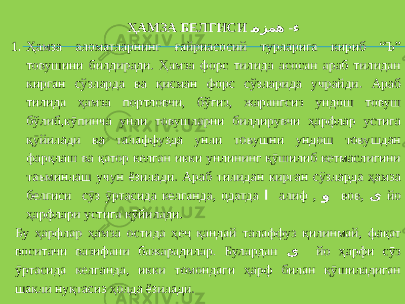 ҲАМЗА БЕЛГИСИ - هزمه ء 1. Ҳамза аломатларнинг ғайриасосий турларига кириб “Ъ” товушини билдиради. Ҳамза форс тилида асосан араб тилидан кирган сўзларда ва қисман форс сўзларида учрайди. Араб тилида ҳамза портловчи, бўғиз, жарангсиз ундош товуш бўлиб,кӯпинча унли товушларни билдирувчи ҳарфлар устига қӯйилади ва талаффузда унли товушни ундош товушдан фарқлаш ва қатор келган икки унлининг қӯшилиб кетмаслигини таъминлаш учун ёзилади. Араб тилидан кирган сўзларда ҳамза белгиси сӯз ӯртасида келганда, одатда ا алиф , و вов, ی йо ҳарфлари устига қӯйилади. Бу ҳарфлар ҳамза остида ҳеҷ қандай талаффуз қилинмай, фақат воситачи вазифани бажарадилар. Булардан ی йо ҳарфи сӯз ӯртасида келганда, икки томондаги ҳарф билан қӯшиладиган шакли нуқтасиз ҳолда ёзилади. 