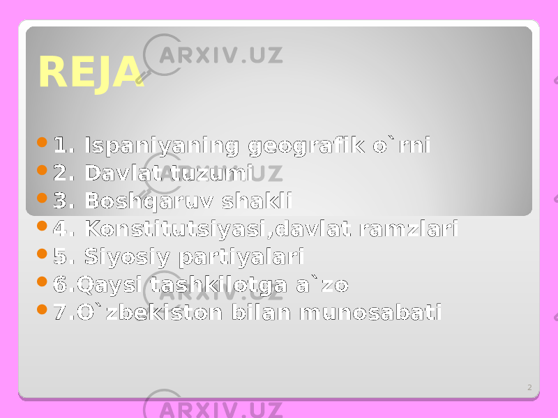 2REJA  1. Ispaniyaning geografik o`rni  2. Davlat tuzumi  3. Boshqaruv shakli  4. Konstitutsiyasi,davlat ramzlari  5. Siyosiy partiyalari  6.Qaysi tashkilotga a`zo  7.O`zbekiston bilan munosabati 