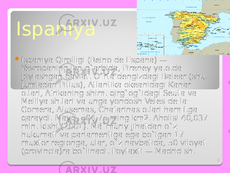 3Ispaniya    Ispaniya Qirolligi (Reino de Espana) — Yevropaning jan.g`arbida, Pireney ya.o.da joylashgan davlat. O`rta dengizdagi Balear (shu jumladan Pitius), Atlantika okeanidagi Kanar o.lari, Afrikaning shim. qirg`og`idagi Seuta va Melilya sh.lari va unga yondosh Veles-de-la- Gomera, Alusemas, Chafarinas o.lari ham I.ga qaraydi. Mayd. 504,75 ming km2. Aholisi 40,037 mln. kishi (2001). Ma ` muriy jihatdan o`z hukumati va parlamentiga ega bo`lgan 17 muxtor regionga, ular, o`z navbatida, 50 viloyat (provincia)ra bo`linadi. Poytaxti — Madrid sh. 