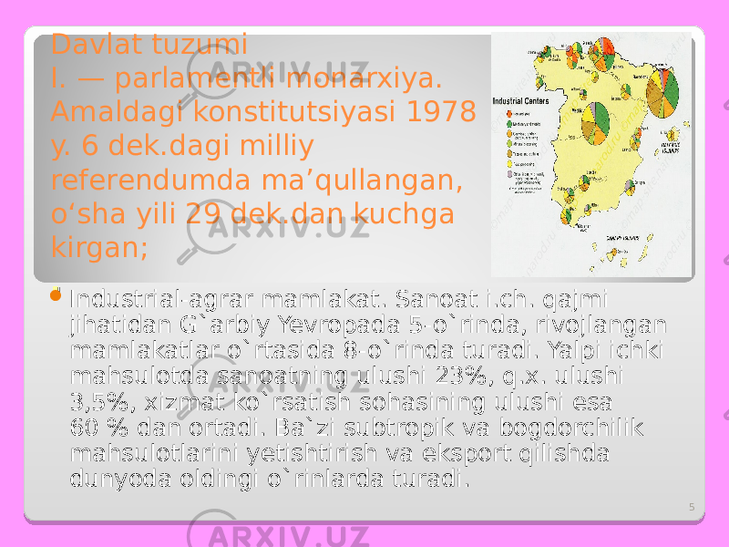 5Davlat tuzumi I. — parlamentli monarxiya. Amaldagi konstitutsiyasi 1978 y. 6 dek.dagi milliy referendumda maʼqullangan, oʻsha yili 29 dek.dan kuchga kirgan; . .  I ndustrial-agrar mamlakat. Sanoat i.ch. qajmi jihatidan G`arbiy Yevropada 5-o`rinda, rivojlangan mamlakatlar o`rtasida 8-o`rinda turadi. Yalpi ichki mahsulotda sanoatning ulushi 23%, q.x. ulushi 3,5%, xizmat ko`rsatish sohasining ulushi esa 60 % dan ortadi. Ba`zi subtropik va bogdorchilik mahsulotlarini yetishtirish va eksport qilishda dunyoda oldingi o`rinlarda turadi. 