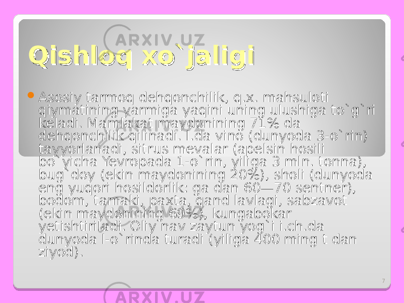 7Qishloq xo`jaligiQishloq xo`jaligi  Asosiy tarmoq dehqonchilik, q.x. mahsuloti qiymatining yarmiga yaqini uning ulushiga to`g`ri keladi. Mamlakat maydonining 71% da dehqonchilik qilinadi. I.da vino (dunyoda 3-o`rin) tayyorlanadi, sitrus mevalar (apelsin hosili bo`yicha Yevropada 1-o`rin, yiliga 3 mln. tonna), bug`doy (ekin maydonining 20%), sholi (dunyoda eng yuqori hosildorlik: ga dan 60—70 sentner), bodom, tamaki, paxta, qand lavlagi, sabzavot (ekin maydonining 69%), kungabokar yetishtiriladi. Oliy nav zaytun yog`i i.ch.da dunyoda l-o`rinda turadi (yiliga 400 ming t dan ziyod). 