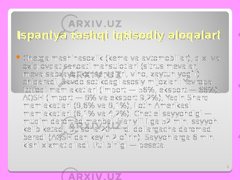 8IspaniyaIspaniya tashqi iqtisodiy aloqalari tashqi iqtisodiy aloqalari  C hetga mashinasozlik (kema va avtomobillar), q.x. va oziq-ovqat sanoati mahsulotlari (sitrus mevalar, meva-sabzavot konservalari, vino, zaytun yog`i) chiqaradi. Savdo-sotikdagi asosiy mijozlari: Yevropa Ittifoqi mamlakatlari (import — 56%, eksport — 66%), AQSH (import — 8% va eksport 9,2%), Yaqin Sharq mamlakatlari (8,6% va 8,1%), Lotin Amerikasi mamlakatlari (6,1% va 4,2%). Chet el sayyohdigi — muqim daromad manbai. Har yili I.ga 52 mln. sayyoh kelib ketadi, bu soha 20 mlrd. dollargacha daromad beradi (AQSH dan keyin 2-o`rin). Sayyohlarga 6 mln. kishi xizmat qiladi. Pul birligi — peseta. 