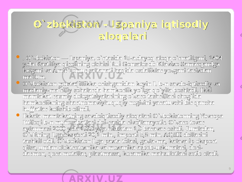 9O`zbekiston – Ispaniya iqtisodiy O`zbekiston – Ispaniya iqtisodiy aloqalarialoqalari  . O`zbekiston — I spaniya . o`rtasida 15-a.dayoq aloqa o`rnatilgani, 1404 y.da Kastiliya qirolining elchisi Rui Gonsales de Klavixo Samarqandga kelgani va Amir Temur saltanati haqida esdaliklar yozgani tarixdan ma`lum.  O`zbekiston mustaqillikka erishganidan keyin I. b-n savdo-iqtisodiy va madaniy-ma`rifiy sohalarda hamkorlik yo`lga qo`yila boshladi. Ikki mamlakat rasmiy delegatsiyalarining o`zaro tashriflari chog`ida hamkorlikning shartnomaviyhuquqiy negizini yaratuvchi bir qancha hujjatlar kelishib olindi.  Ikkala mamlakatning savdoiqtisodiy aloqalari O`zbekistonning Yevropa Ittifoqi b-n munosabatlari doi-rasida rivojlanayotir. O`zaro tovar aylanmasi 2000 y.da 1999 y.ga nisbatan 1,9 baravar oshdi. Jumladan, O`zRning I.ga eksporti 20,1 mln., importi 5,8 mln. AQSH dollarini tashkil etdi. O`zbekiston I.ga paxta tolasi, gazla-ma, kalava ip eksport qilsa, undan elektrotexnika va mexanika asbob-uskunalari, dori- darmon, qora metallar, plastmassa, keramika mahsulotlari sotib oladi. 