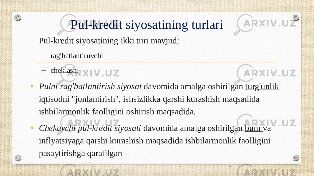 Pul-kredit siyosatining turlari • Pul-kredit siyosatining ikki turi mavjud: – rag&#39;batlantiruvchi – cheklash. • Pulni rag&#39;batlantirish siyosat davomida amalga oshirilgan turg&#39;unlik iqtisodni &#34;jonlantirish&#34;, ishsizlikka qarshi kurashish maqsadida ishbilarmonlik faolligini oshirish maqsadida. • Chekuvchi pul-kredit siyosati davomida amalga oshirilgan bum va inflyatsiyaga qarshi kurashish maqsadida ishbilarmonlik faolligini pasaytirishga qaratilgan 