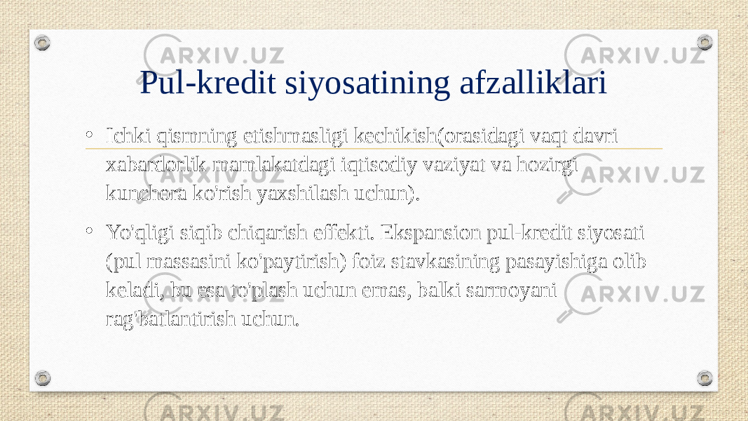 Pul-kredit siyosatining afzalliklari • Ichki qismning etishmasligi kechikish(orasidagi vaqt davri xabardorlik mamlakatdagi iqtisodiy vaziyat va hozirgi kunchora ko&#39;rish yaxshilash uchun). • Yo&#39;qligi siqib chiqarish effekti. Ekspansion pul-kredit siyosati (pul massasini ko&#39;paytirish) foiz stavkasining pasayishiga olib keladi, bu esa to&#39;plash uchun emas, balki sarmoyani rag&#39;batlantirish uchun. 