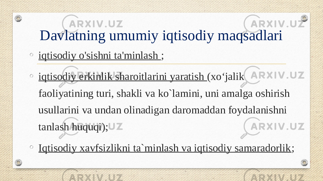 Davlatning umumiy iqtisodiy maqsadlari • iqtisodiy o&#39;sishni ta&#39;minlash ; • iqtisodiy erkinlik sharoitlarini yaratish (xo‘jalik faoliyatining turi, shakli va ko`lamini, uni amalga oshirish usullarini va undan olinadigan daromaddan foydalanishni tanlash huquqi); • Iqtisodiy xavfsizlikni ta`minlash va iqtisodiy samaradorlik ; 