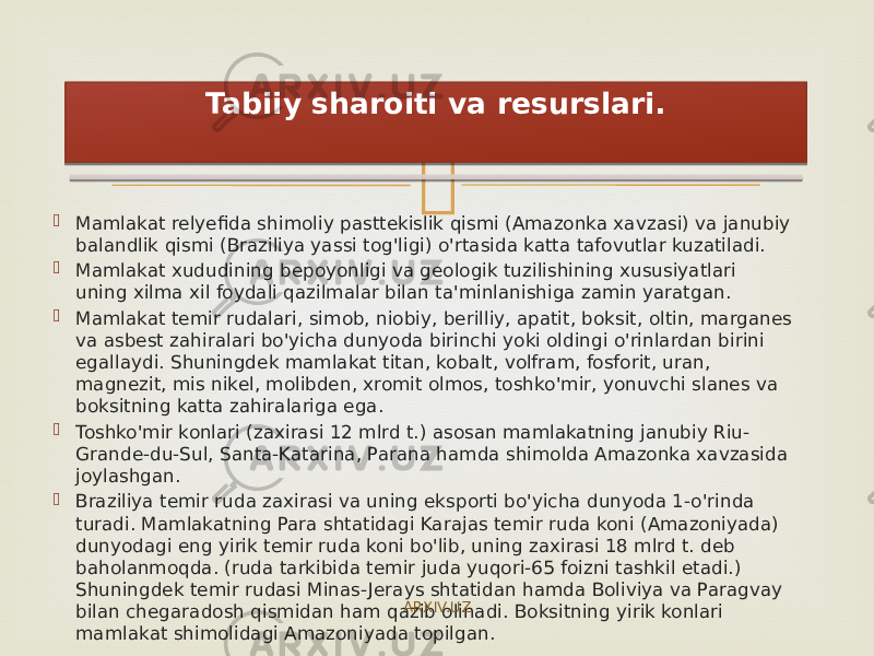   Mamlakat relyefida shimoliy pasttekislik qismi (Amazonka xavzasi) va janubiy balandlik qismi (Braziliya yassi tog&#39;ligi) o&#39;rtasida katta tafovutlar kuzatiladi.  Mamlakat xududining bepoyonligi va geologik tuzilishining xususiyatlari uning xilma xil foydali qazilmalar bilan ta&#39;minlanishiga zamin yaratgan.  Mamlakat temir rudalari, simob, niobiy, berilliy, apatit, boksit, oltin, marganes va asbest zahiralari bo&#39;yicha dunyoda birinchi yoki oldingi o&#39;rinlardan birini egallaydi. Shuningdek mamlakat titan, kobalt, volfram, fosforit, uran, magnezit, mis nikel, molibden, xromit olmos, toshko&#39;mir, yonuvchi slanes va boksitning katta zahiralariga ega.  Toshko&#39;mir konlari (zaxirasi 12 mlrd t.) asosan mamlakatning janubiy Riu- Grande-du-Sul, Santa-Katarina, Parana hamda shimolda Amazonka xavzasida joylashgan.  Braziliya temir ruda zaxirasi va uning eksporti bo&#39;yicha dunyoda 1-o&#39;rinda turadi. Mamlakatning Para shtatidagi Karajas temir ruda koni (Amazoniyada) dunyodagi eng yirik temir ruda koni bo&#39;lib, uning zaxirasi 18 mlrd t. deb baholanmoqda. (ruda tarkibida temir juda yuqori-65 foizni tashkil etadi.) Shuningdek temir rudasi Minas-Jerays shtatidan hamda Boliviya va Paragvay bilan chegaradosh qismidan ham qazib olinadi. Boksitning yirik konlari mamlakat shimolidagi Amazoniyada topilgan. Tabiiy sharoiti va resurslari. ARXIV.UZ14 