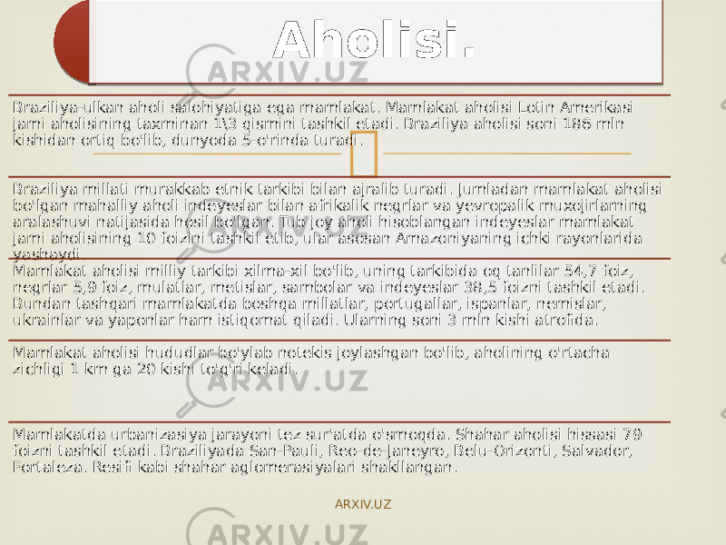 Braziliya-ulkan aholi salohiyatiga ega mamlakat. Mamlakat aholisi Lotin Amerikasi jami aholisining taxminan 1\3 qismini tashkil etadi. Braziliya aholisi soni 186 mln kishidan ortiq bo&#39;lib, dunyoda 5-o&#39;rinda turadi. Braziliya millati murakkab etnik tarkibi bilan ajralib turadi. Jumladan mamlakat aholisi bo&#39;lgan mahalliy aholi indeyeslar bilan afrikalik negrlar va yevropalik muxojirlarning aralashuvi natijasida hosil bo&#39;lgan. Tub joy aholi hisoblangan indeyeslar mamlakat jami aholisining 10 foizini tashkil etib, ular asosan Amazoniyaning ichki rayonlarida yashaydi. Mamlakat aholisi milliy tarkibi xilma-xil bo&#39;lib, uning tarkibida oq tanlilar 54,7 foiz, negrlar 5,9 foiz, mulatlar, metislar, sambolar va indeyeslar 38,5 foizni tashkil etadi. Bundan tashqari mamlakatda boshqa millatlar, portugallar, ispanlar, nemislar, ukrainlar va yaponlar ham istiqomat qiladi. Ularning soni 3 mln kishi atrofida. Mamlakat aholisi hududlar bo&#39;ylab notekis joylashgan bo&#39;lib, aholining o&#39;rtacha zichligi 1 km ga 20 kishi to&#39;g&#39;ri keladi. Mamlakatda urbanizasiya jarayoni tez sur&#39;atda o&#39;smoqda. Shahar aholisi hissasi 79 foizni tashkil etadi. Braziliyada San-Pauli, Reo-de- Janeyro, Belu-Orizonti, Salvador, Fortaleza. Resifi kabi shahar aglomerasiyalari shakllangan. Aholisi. ARXIV.UZ 1A 