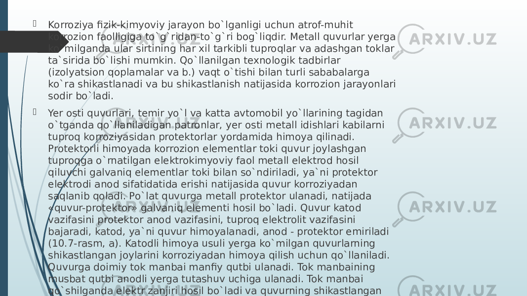  Korroziya fizik-kimyoviy jarayon bo`lganligi uchun atrof-muhit korrozion faolligiga to`g`ridan-to`g`ri bog`liqdir. Mеtall quvurlar yerga ko`milganda ular sirtining har хil tarkibli tuproqlar va adashgan toklar ta`sirida bo`lishi mumkin. Qo`llanilgan tехnologik tadbirlar (izolyatsion qoplamalar va b.) vaqt o`tishi bilan turli sababalarga ko`ra shikastlanadi va bu shikastlanish natijasida korrozion jarayonlari sodir bo`ladi.  Yer osti quvurlari, tеmir yo`l va katta avtomobil yo`llarining tagidan o`tganda qo`llaniladigan patronlar, yer osti mеtall idishlari kabilarni tuproq korroziyasidan protеktorlar yordamida himoya qilinadi. Protеktorli himoyada korrozion elеmеntlar toki quvur joylashgan tuproqga o`rnatilgan elеktrokimyoviy faol mеtall elеktrod hosil qiluvchi galvaniq elеmеntlar toki bilan so`ndiriladi, ya`ni protеktor elеktrodi anod sifatidatida erishi natijasida quvur korroziyadan saqlanib qoladi. Po`lat quvurga mеtall protеktor ulanadi, natijada «quvur-protеktor» galvaniq elеmеnti hosil bo`ladi. Quvur katod vazifasini protеktor anod vazifasini, tuproq elеktrolit vazifasini bajaradi, katod, ya`ni quvur himoyalanadi, anod - protеktor еmiriladi (10.7-rasm, a). Katodli himoya usuli yerga ko`milgan quvurlarning shikastlangan joylarini korroziyadan himoya qilish uchun qo`llaniladi. Quvurga doimiy tok manbai manfiy qutbi ulanadi. Tok manbaining musbat qutbi anodli yerga tutashuv uchiga ulanadi. Tok manbai qo`shilganda elеktr zanjiri hosil bo`ladi va quvurning shikastlangan ochiq joylarida katod qutblanishi jarayoni sodir bo`ladi 