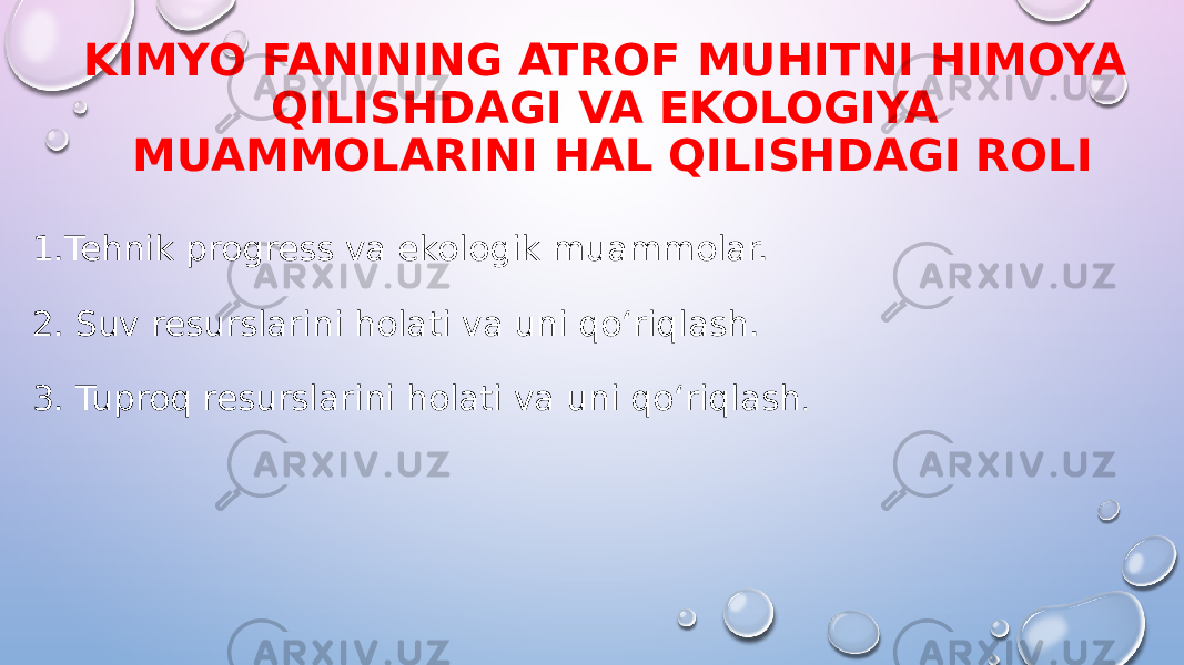 KIMYO FANINING ATROF MUHITNI HIMOYA QILISHDAGI VA EKOLOGIYA MUAMMOLARINI HAL QILISHDAGI ROLI 1.Tehnik progress va ekologik muammolar. 2. Suv resurslarini holati va uni qo‘riqlash. 3. Tuproq resurslarini holati va uni qo‘riqlash . 