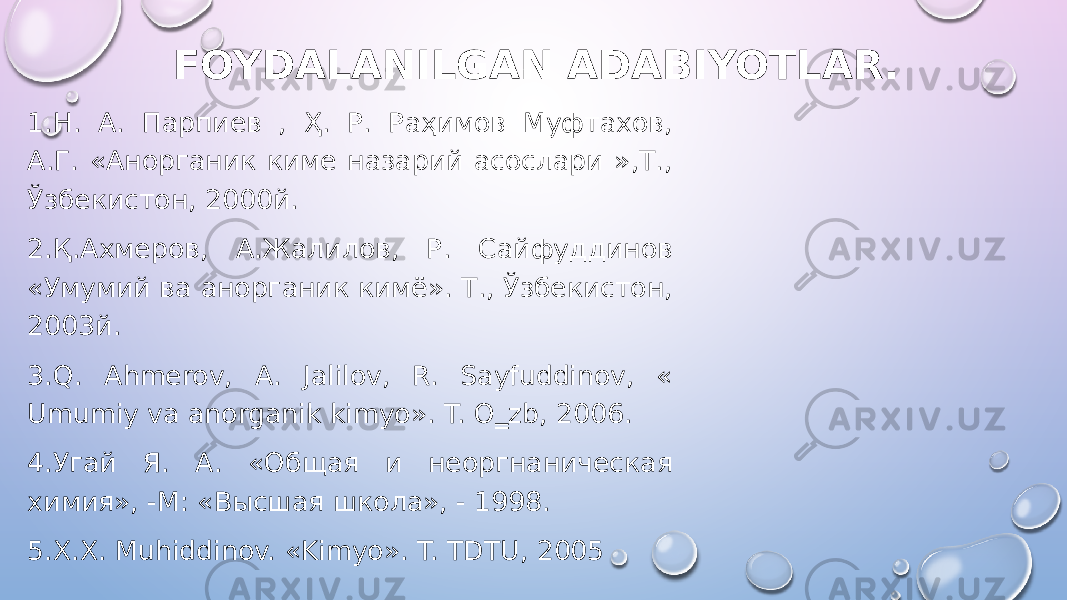 FOYDALANILGAN ADABIYOTLAR. 1.Н. А. Парпиев , Ҳ. Р. Раҳимов Муфтахов, А.Г. «Анорганик киме назарий асослари »,Т., Ўзбекистон, 2000й. 2.Қ.Aхмеров, А.Жалилов, Р. Сайфуддинов «Умумий ва анорганик кимё». Т., Ўзбекистон, 2003й. 3.Q. Ahmerov, A. Jalilov, R. Sayfuddinov, « Umumiy va anorganik kimyo». T. O‗zb, 2006. 4.Угай Я. А. «Общая и неоргнаническая химия», -М: «Высшая школа», - 1998. 5.X.X. Muhiddinov. «Kimyo». T. TDTU, 2005 