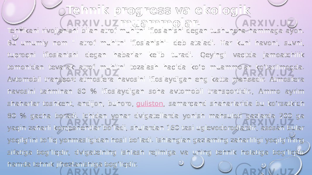 Tehnik progress va ekologik muammolar. Tehnikani rivojlanishi bilan atrof muhitni ifloslanishi degan tushuncha hammaga ayon. Bu umumiy nom &#34; atrof muhitni ifloslanishi&#34; deb ataladi. Har kuni havoni, suvni, tuproqni ifloslanishi degan habarlar kelib turadi. Qeyingi vaqtda jamoatchilik tomonidan tevarak atrof muhitni tozalash haqida ko‘p muammolar ko‘tarilmoqda. Avtomobil transport atmosfera havosini ifloslaydigan eng katta manbadir. Atmosfera havosini tahminan 60 % ifloslaydigan soha avtomobil transportidir., Ammo ayrim shaharlar toshkent, andijon, buhoro,  guliston , samarqand shaharlarida bu ko‘rsatkich 80 % gacha boradi. Ichidan yonar dvigatellarda yonish mahsuloti gazlarda 200 ga yaqin zaharli komponentlar bo‘ladi, shulardan 160 tasi uglevodorodlardir, asosan bular yoqilg‘ini to‘liq yonmasligidan hosil bo‘ladi. Ishlangian gazlarning zaharliligi yoqilg‘ining sifatiga bog‘liqdir, dvigatelning ishlash rejimiga va uning tehnik holatiga bog‘liqdir hamda tehnik jihozlanishiga bog‘liqdir. 