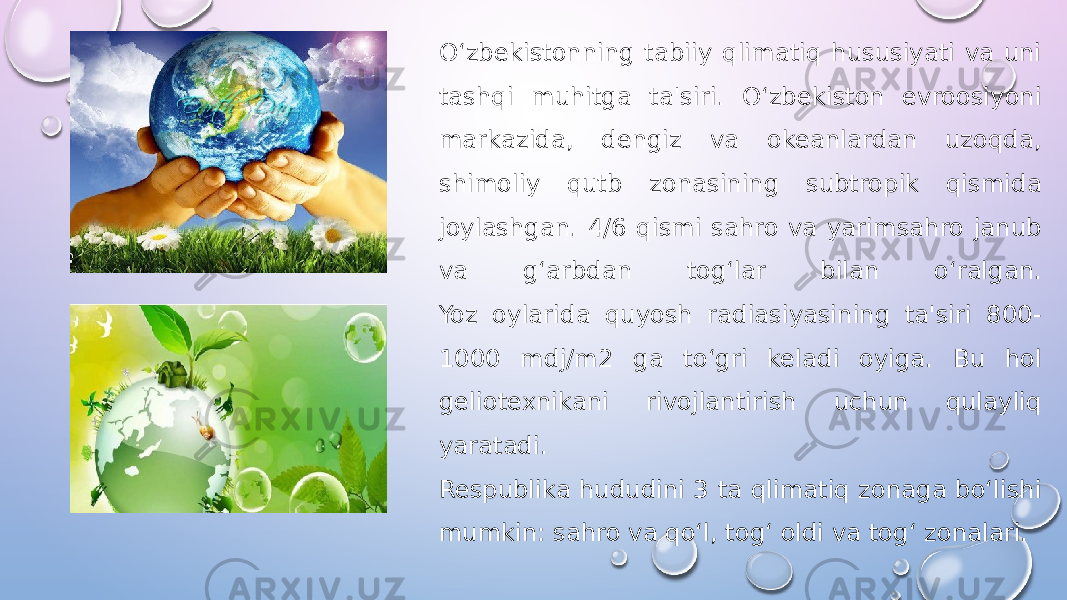 O‘zbekistonning tabiiy qlimatiq hususiyati va uni tashqi muhitga ta&#39;siri. O‘zbekiston evroosiyoni markazida, dengiz va okeanlardan uzoqda, shimoliy qutb zonasining subtropik qismida joylashgan. 4/6 qismi sahro va yarimsahro janub va g‘arbdan tog‘lar bilan o‘ralgan. Yoz oylarida quyosh radiasiyasining ta&#39;siri 800- 1000 mdj/m2 ga to‘gri keladi oyiga. Bu hol geliotexnikani rivojlantirish uchun qulayliq yaratadi. Respublika hududini 3 ta qlimatiq zonaga bo‘lishi mumkin: sahro va qo‘l, tog‘ oldi va tog‘ zonalari. 