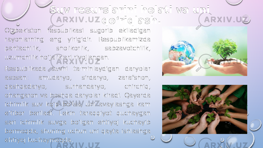 Suv resurslarini holati va uni qo‘riqlash. O‘zbekiston respublikasi sugorib ekiladigan rayonlarning eng yirigidir. Respublikamizda pahtachilik, sholikorlik, sabzavotchilik, uzumchilik ho‘jaliklari rivojlangan. Respublikada suvni ta&#39;minlaydigan daryolar asosan: amudaryo, sirdaryo, zarafshon, qashqadaryo, surhandaryo, chirchiq, ohangaron va boshqa daryolar kiradi. Qayerda ichimlik suv ko‘p bo‘lsa, uni avaylashga kam e&#39;tibor beriladi. Lekin taraqqiyot quchaygan sari ichimlik suvga bo‘lgan ehtiyoj kuchayib bormoqda, shuning uchun uni qayta ishlashga ehtiyoj kuchaymoqda. 