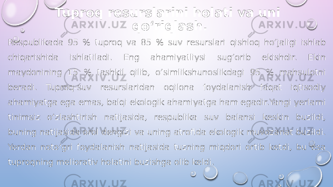 Tuproq resurslarini holati va uni qo‘riqlash . Respublikada 95 % tuproq va 85 % suv resurslari qishloq ho‘jaligi ishlab chiqarishida ishlatiladi. Eng ahamiyatliysi sug‘orib ekishdir. Ekin maydonining 15 % tashkil qilib, o‘simlikshunoslikdagi 95 % mahsulotni beradi. Tuproq-suv resurslaridan oqilona foydalanish faqat iqtisodiy ahamiyatga ega emas, balqi ekologik ahamiyatga ham egadir.Yangi yerlarni tinimsiz o‘zlashtirish natijasida, respublika suv balansi keskin buzildi, buning natijasida orol dengizi va uning atrofida ekologik muvozanat buzildi. Yerdan noto‘gri foydalanish natijasida tuzning miqdori ortib ketdi, bu esa tuproqning meliorativ holatini buzishga olib keldi. 