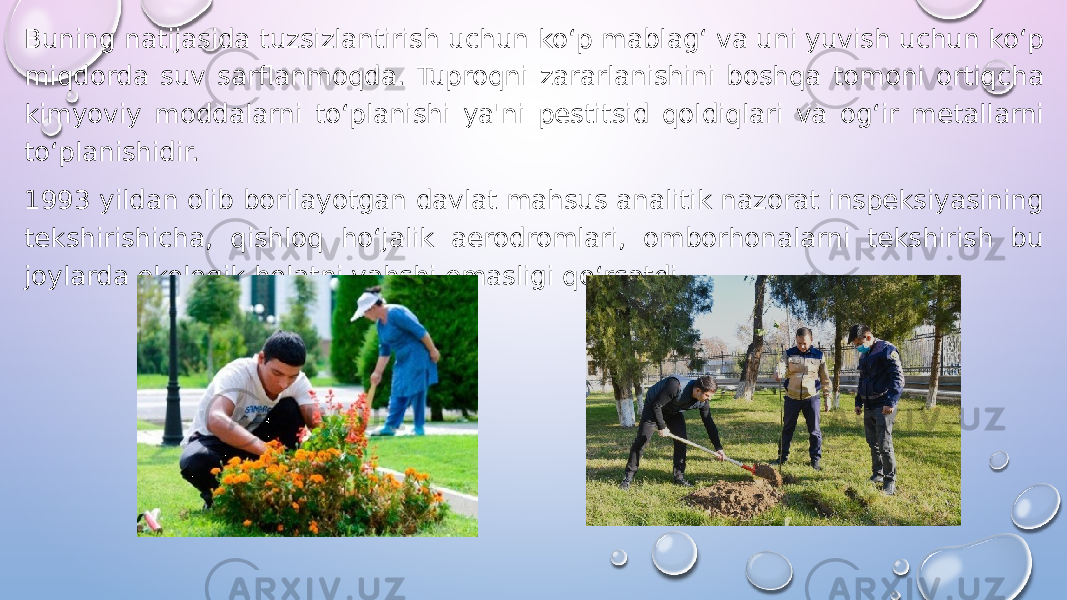 Buning natijasida tuzsizlantirish uchun ko‘p mablag‘ va uni yuvish uchun ko‘p miqdorda suv sarflanmoqda. Tuproqni zararlanishini boshqa tomoni ortiqcha kimyoviy moddalarni to‘planishi ya&#39;ni pestitsid qoldiqlari va og‘ir metallarni to‘planishidir. 1993 yildan olib borilayotgan davlat mahsus analitik nazorat inspeksiyasining tekshirishicha, qishloq ho‘jalik aerodromlari, omborhonalarni tekshirish bu joylarda ekologik holatni yahshi emasligi qo‘rsatdi. 