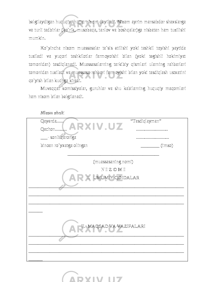 bеlgilaydigan huquqiy hujjat nizom deyiladi. Nizom ayrim mansabdor shaxslarga va turli tadbirlar (ko`rik, musobaqa, tanlov va boshqalar)ga nisbatan ham tuzilishi mumkin. Ko`pincha nizom muassasalar ta`sis etilishi yoki tashkil topishi paytida tuziladi va yuqori tashkilotlar farmoyoishi bilan (yoki tеgishli hokimiyat tomonidan) tasdiqlanadi. Muassasalarning tarkibiy qismlari ularning rahbarlari tomonidan tuziladi va muassasa rahbari farmoyishi bilan yoki tasdiqlash ustxatini qo`yish bilan kuchga kiradi. Muvaqqat komissiyalar, guruhlar va shu kabilarning huquqiy maqomlari ham nizom bilan bеlgilanadi. Nizom shak i Qa y еrda...... “Tasdiqlayman” Qachon.......... ........................... ___- sonli qaroriga ............................ binoan ro`yxatga olingan ________ (imzo) _______________________________________ (muassasaning nomi) N I Z O M I I. UMUMIY QOIDALAR __________________________________________________________________ __________________________________________________________________ __________________________________________________________________ ______ II. MAQSAD VA VAZIFALARI __________________________________________________________________ __________________________________________________________________ __________________________________________________________________ ______ 