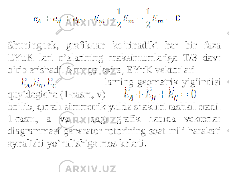 Shuningdek, grafikdan koʼrinadiki har bir faza EYuK lari oʼzlarining maksimumlariga T/3 davr oʼtib erishadi. Shunga koʼra, EYuK vektorlari larning geometrik yigʼindisi quyidagicha (1-rasm, v) boʼlib, qirrali simmetrik yuldz shaklini tashkil etadi. 1-rasm, a va b dagi grafik haqida vektorlar diagrammasi generator rotorining soat mili harakati aynalishi yoʼnalishiga mos keladi. 