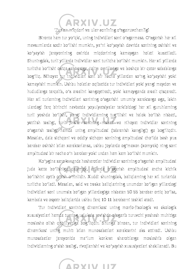 Turlar miqdori va ular sonining o’zgaruvchanligi Bironta ham tur yo’qki, uning individlari soni o’zgarmasa. O’zgarish har xil mavsumlarda sodir bo’lishi mumkin, ya’ni ko’payish davrida sonining oshishi va ko’payish jarayonining oxirida miqdorining kamaygan holati kuzatiladi. Shuningdek, turli yillarda individlar soni turlicha bo’lishi mumkin. Har xil yillarda turlicha bo’lishi oziqa zahirasiga, iqlim omillariga va boshqa bir qator sabablarga bog’liq. Nihoyat tur individlari soni bir necha yillardan so’ng ko’payishi yoki kamayishi mumkin. Ushbu holatlar oqibatida tur individlari yoki yangi maydon va hududlarga tarqalib, o’z arealini kengaytiradi, yoki kamayganda areali qisqaradi. Har xil turlarning individlari sonining o’zgarishi umumiy xarakterga ega, lekin ulardagi farq birinchi navbatda populyatsiyalar tarkibidagi har xil guruhlarning turli yoshda bo’lishi, yangi individlarning tug’ilishi va halok bo’lish nisbati, yetilish tezligi, turli jinslar sonining nisbati va nihoyat individlar sonining o’zgarish tezligi hamda uning amplitudasi (tebranish kengligi) ga bog’liqdir. Masalan, dala sichqoni va oddiy sichqon sonining amplitudasi cho’lda besh yuz barobar oshishi bilan xarakterlansa, ushbu joylarda og’maxon (xomyak) ning soni amplitudasi bir necha o’n barobar yoki undan ham kam bo’lishi mumkin. Ko’pgina zararkunanda hasharotlar individlar sonining o’zgarish amplitudasi juda katta bo’lishiga qaramay, arilarda o’zgarish amplitudasi ancha kichik bo’lishini aytib o’tish o’rinlidir. Xuddi shuningdek, baliqlarning har xil turlarida turlicha bo’ladi. Masalan, seld va treska baliqlarining unumdor bo’lgan yillardagi individlari soni unumsiz bo’lgan yillardagiga nisbatan 50-55 barobar ortiq bo’lsa, kambala va osyotr baliqlarida ushbu farq 10-11 barobarni tashkil etadi. Tur individlari sonining dinamikasi uning morfo-fizologik va ekologik xususiyatlari hamda turning uzluksiz ravishda o’zgarib turuvchi yashash muhitiga moslasha olish qobiliyatiga bog’liqdir. Shunga binoan, tur individlari sonining dinamikasi uning muhit bilan munosabatlari xarakterini aks ettiradi. Ushbu munosabatlar jarayonida ma’lum konkret sharoitlarga moslashib olgan individlarning o’sish tezligi, rivojlanishi va ko’payish xususiyatlari shakllanadi. Bu 