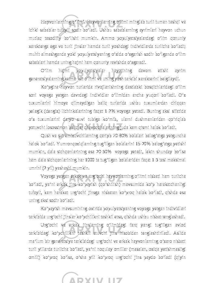 Hayvonlarning o’limi. Hayvonlarning o’limi minglab turli-tuman tashqi va ichki sabablar tufayli sodir bo’ladi. Ushbu sabablarning ayrimlari hayvon uchun mutlaq tasodifiy bo’lishi mumkin. Ammo populyatsiyalardagi o’lim qonuniy xarakterga ega va turli jinslar hamda turli yoshdagi individlarda turlicha bo’ladi; muhit almashganda yoki populyatsiyaning o’zida o’zgarish sodir bo’lganda o’lim sabablari hamda uning hajmi ham qonuniy ravishda o’zgaradi. O’lim hajmi populyatsiyalar hayotining davom etishi ayrim generatsiyalarning ketma-ket o’limi va uning yosh tarkibi xarakterini belgilaydi. Ko’pgina hayvon turlarida rivojlanishning dastlabki bosqichlaridagi o’lim soni voyaga yetgan davrdagi individlar o’limidan ancha yuqori bo’ladi. O’z tuxumlarini himoya qilmaydigan baliq turlarida ushbu tuxumlardan chiqqan pelagik (dengiz) lichinkalarining faqat 1-2% voyaga yetadi. Buning aksi sifatida o’z tuxumlarini daryo suvi tubiga ko’mib, ularni dushmanlaridan qo’riqlab yotuvchi losossimon baliqlar chavoqchalarining juda kam qismi halok bo’ladi. Qush va sut emizuvchilarning qariyb 70-80% bolalari balog’atga yetguncha halok bo’ladi. Yumronqoziqlarning tug’ilgan bolalarini 15-20% balog’atga yetishi mumkin, dala sichqonlarining esa 20-30% voyaga yetadi, lekin shunday bo’lsa ham dala sichqonlarining har 1000 ta tug’ilgan bolalaridan faqat 1-3 tasi maksimal umrini (2 yil) yashashi mumkin. Voyaga yetgan erkak va urg’ochi hayvonlarning o’limi nisbati ham turlicha bo’ladi, ya’ni erkak jins ko’payish (qo’shilish) mavsumida ko’p harakatchanligi tufayli, kam harakat urg’ochi jinsga nisbatan ko’proq halok bo’ladi, qishda esa uning aksi sodir bo’ladi. Ko’payish mavsumining oxirida populyatsiyaning voyaga yetgan individlari tarkibida urg’ochi jinslar ko’pchilikni tashkil etsa, qishda ushbu nisbat tenglashadi. Urg’ochi va erkak jinslarning o’limidagi farq yangi tug’ilgan avlod tarkibidagi ko’pchilikni tashkil etuvchi jins hisobidan tenglashtiriladi. Aslida ma’lum bir generatsiya tarkibidagi urg’ochi va erkak hayvonlarning o’zaro nisbati turli yillarda turlicha bo’ladi, ya’ni noqulay omillar (masalan, oziqa yetishmasligi omili) ko’proq bo’lsa, o’sha yili ko’proq urg’ochi jins paydo bo’ladi (qiyin 