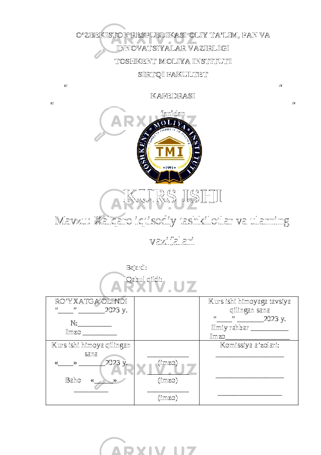 OʻZBEKISTON RESPUBLIKASI OLIY TA’LIM , FAN VA INNOVATSIYALAR VAZIRLIGI TOSHKENT MOLIYA INSTITUTI SIRTQI FAKULTET “________________________________________________________” KAFEDRASI “ _______________________________________________________________ ” fanidan KURS ISHI Маvzu: Xalqaro iqtisodiy tashkilotlar va ularning vazifalari Bajardi: Qabul qildi: RO’YXATGA OLINDI “ ____ ” _______20 23 y. №_________ Imzo _________ Kurs ishi himoya ga tavsiya qilingan sana “____” _______20 23 y. Ilmiy rahbar __ ________ Imzo_________________ Kurs ishi himoya qilingan sana «____» _______202 3 y . Baho « _____ » _________ ___________ ( imzo ) _ _ _________ ( imzo ) ___________ ( imzo ) Komissiya a’zolari : __________________ _________________ _ _________________ 