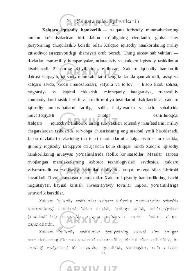 2. Xalqaro iqtisodiy hamkorlik Xalqaro iqtisodiy hamkorlik   — xalqaro iqtisodiy munosabatlarning muhim koʻrinishlaridan biri. Jahon xo’jaligining rivojlanib, globallashuv jarayonining chuqurlashib borishi bilan Xalqaro iqtisodiy hamkorlikning milliy iqtisodiyot taraqqiyotidagi ahamiyati ortib boradi. Uning asosiy subʼyektlari — davlatlar, transmilliy kompaniyalar, mintaqaviy va xalqaro iqtisodiy tashkilotlar hisoblanadi. 21-asrning 80-yillaridan eʼtiboran, Xalqaro iqtisodiy hamkorlik doirasi kengayib, iqtisodiy munosabatlarni keng koʻlamda qamrab oldi, tashqi va xalqaro savdo, kredit munosabatlari, valyuta va toʻlov — hisob kitob sohasi, migratsiya va kapital chiqarish, mintaqaviy integratsiya, transmilliy kompaniyalarni tashkil etish va kredit moliya instutlarini shakllantirish, xalqaro iqtisodiy munosabatlarni tartibga solib, ilmiytexnika va i.ch. sohalarida muvaffaqiyatli amalga oshirilmoqda. Xalqaro iqtisodiy hamkorlik uning subʼyektlari iqtisodiy manfaatlarini milliy chegaralardan tashqarida roʻyobga chiqarishning eng maqbul yoʻli hisoblanadi. Jahon davlatlari oʻzlarining tub ichki manfaatlarini amalga oshirish maqsadida, ijtimoiy iqgisodiy taraqqiyot darajasidan kelib chiqqan holda Xalqaro iqtisodiy hamkorlikning muayyan yoʻnalishlarida faollik koʻrsatadilar. Masalan sanoati rivojlangan mamlakatlarning axborot texnologiyalari savdosida, xalqaro valyutakredit va moliyaviy institutlar faoliyatida yuqori mavqe bilan ishtiroki kuzatiladi. Rivojlanayotgan mamlakatlar Xalqaro iqtisodiy hamkorlikning ishchi migratsiyasi, kapital kiritish, investitsiyaviy tovarlar importi yoʻnalishlariga ustuvorlik beradilar. Xalqaro iqtisodiy tashkilotlar xalqaro iqtisodiy munosabatlar sohasida hamkorlikdagi qarorlarni ishlab chiqish, tartibga solish, unifikatsiyalash (birxillashtirish) maqsadida xalqaro kelishuvlar asosida tashkil etilgan tashkilotlardir. Xalqaro iqtisodiy tashkilotlar faoliyatining asosini a’zo bo’lgan mamlakatlarning fikr-mulohazalarini oshkor qilish, bir-biri bilan kelishtirish, bu asosdagi vaziyatlarni bir maqsadga aylantirish, shuningdek, kelib chiqqan 11 