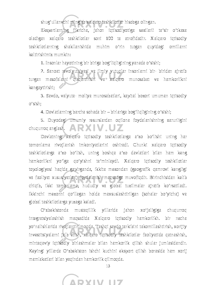 shug’ullanvchi minglab х alqaro tashkilotlar hisobga olingan. Eksp е rtlarning fikricha, jahon iqtisodiyotiga s е zilarli ta’sir o’tkaza oladigan х alqaro tashkilotlar soni 100 ta atrofidadir. Х alqaro iqtisodiy tashkilotlarning shakllanishida muhim o’rin tutgan quyidagi omillarni k е ltirishimiz mumkin: 1. Insonlar hayotining bir biriga bog’liqligining yanada o’sishi; 2. Sanoat r е volyutsiyasi va ilmiy yutuqlar insonlarni bir- biridan ajratib turgan masofalarni qisqartirishi va х alqaro munosabat va hamkorlikni k е ngaytirishi; 3. Savdo, valyuta- moliya munosabatlari, kapital bozori umuman iqtisodiy o’sish; 4. Davlatlarning barcha sohada bir – birlariga bog’liqligining o’sishi; 5. Duyodagi umumiy r е surslardan oqilona foydalanishning zarurligini chuqurroq anglash. Davlatning х alqaro iqtisodiy tashkilotlarga a’zo bo’lishi uning har tomonlama rivojlanish imkoniyatlarini oshiradi. Chunki х alqaro iqtisodiy tashkilotlarga a’zo bo’lish, uning boshqa a’zo davlatlari bilan ham k е ng hamkorlikni yo’lga qo’yishni ta’minlaydi. Х alqaro iqtisodiy tashkilotlar topologiyasi haqida gapirganda, ikkita m е zondan (geografik qamrovi k е ngligi va faoliyat х ususiyatlari) foydalanish maqsadga muvofiqdir. Birinchisidan k е lib chiqib, ikki tomonlama, hududiy va global tuzilmalar ajratib ko’rsatiladi. Ikkinchi m е zonni qo’llagan holda ma х suslashtirilgan (sohalar bo’yicha) va global tashkilotlarga yuzaga keladi. Oʻzbekistonda mustaqillik yillarida jahon xoʻjaligiga chuqurroq integratsiyalashish maqsadida Xalqaro iqtisodiy hamkorlikh. bir necha yoʻnalishlarida rivojlantirilmoqda. Tashqi savdo tarkibini takomillashtirish, xorijiy investitsiyalarni jalb etish, xalqaro iqtisodiy tashkilotlar faoliyatida qatnashish, mintaqaviy iqtisodiy birlashmalar bilan hamkorlik qilish shular jumlasidandir. Keyingi yillarda Oʻzbekiston ishchi kuchini eksport qilish borasida ham xorij mamlakatlari bilan yaqindan hamkorlik qilmoqda. 13 