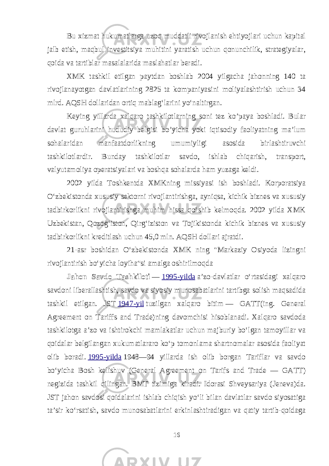 Bu xizmat hukumatlarga uzoq muddatli rivojlanish ehtiyojlari uchun kapital jalb etish, maqbul investitsiya muhitini yaratish uchun qonunchilik, strategiyalar, qoida va tartiblar masalalarida maslahatlar beradi. XMK tashkil etilgan paytdan boshlab 2004 yilgacha jahonning 140 ta rivojlanayotgan davlatlarining 2825 ta kompaniyasini moliyalashtirish uchun 34 mlrd. AQSH dollaridan ortiq mablagʻlarini yoʻnaltirgan. Keying yillarda xalqaro tashkilotlarning soni tez ko’paya boshladi. Bular davlat guruhlarini hududiy belgisi bo’yicha yoki iqtisodiy faoliyatning ma’lum sohalaridan manfaatdorlikning umumiyligi asosida birlashtiruvchi tashkilotlardir. Bunday tashkilotlar savdo, ishlab chiqarish, transport, valyutamoliya operatsiyalari va boshqa sohalarda ham yuzaga keldi. 2002 yilda Toshkentda XMKning missiyasi ish boshladi. Korporatsiya Oʻzbekistonda xususiy sektorni rivojlantirishga, ayniqsa, kichik biznes va xususiy tadbirkorlikni rivojlantirishga muhim hissa qoʻshib kelmoqda. 2002 yilda XMK Uzbekistan, Qozogʻiston, Qirgʻiziston va Tojikistonda kichik biznes va xususiy tadbirkorlikni kreditlash uchun 45,0 mln. AQSH dollari ajratdi. 21-asr boshidan Oʻzbekistonda XMK ning &#34;Markaziy Osiyoda lizingni rivojlantirish boʻyicha loyiha&#34;si amalga oshirilmoqda Jahon Savdo Tashkiloti   —   1995-yilda   aʼzo-davlatlar oʻrtasidagi xalqaro savdoni liberallashtish, savdo va siyosiy munosabatlarini tartibga solish maqsadida tashkil etilgan. JST   1947-yil   tuzilgan xalqaro bitim   — GATT(ing. General Agreement on Tariffs and Trade)ning davomchisi hisoblanadi. Xalqaro savdoda tashkilotga aʼzo va ishtirokchi mamlakatlar uchun majburiy boʻlgan tamoyillar va qoidalar belgilangan xukumatlararo koʻp tomonlama shartnomalar asosida faoliyat olib boradi.   1995-yilda   1948—94 yillarda ish olib borgan Tariflar va savdo boʻyicha Bosh kelishuv (General Agreement on Tarifs and Trade — GATT) negizida tashkil qilingan. BMT tizimiga kiradi. Idorasi Shveysariya (Jeneva)da. JST jahon savdosi qoidalarini ishlab chiqish yoʻli bilan davlatlar savdo siyosatiga taʼsir koʻrsatish, savdo munosabatlarini erkinlashtiradigan va qatiy tartib-qoidaga 16 