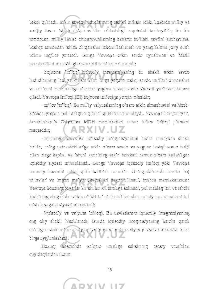 bekor qilinadi. Erkin savdo hududlarining tashkil etilishi ichki bozorda milliy va xorijiy tovar ishlab chiqaruvchilar o’rtasidagi raqobatni kuchaytirib, bu bir tomondan, milliy ishlab chiqaruvchilarning bankrot bo’lishi xavfini kuchaytirsa, boshqa tomondan ishlab chiqarishni takomillashtirish va yangiliklarni joriy etish uchun rag’bat yaratadi. Bunga Yevropa erkin savdo uyushmasi va MDH mamlakatlari o’rtasidagi o’zaro bitim misol bo’la oladi; -   bojxona ittifoqi.   Iqtisodiy integratsiyaning bu shakli erkin savdo hududlarining faoliyat qilishi bilan birga yagona tashqi savdo tariflari o’rnatishni va uchinchi mamlakatga nisbatan yagona tashqi savdo siyosati yuritishni taqozo qiladi. Yevropa Ittifoqi (EI) bojxona ittifoqiga yorqin misoldir; -   to’lov ittifoqi.   Bu milliy valyutalarning o’zaro erkin almashuvini va hisob- kitobda yagona pul birligining amal qilishini ta’minlaydi. Yevropa hamjamiyati, Janubi-sharqiy Osiyo va MDH mamlakatlari uchun to’lov ittifoqi pirovard maqsaddir; -   umumiy bozor.   Bu iqtisodiy integratsiyaning ancha murakkab shakli bo’lib, uning qatnashchilariga erkin o’zaro savdo va yagona tashqi savdo tarifi bilan birga kapital va ishchi kuchining erkin harakati hamda o’zaro kelishilgan iqtisodiy siyosat ta’minlanadi. Bunga Yevropa iqtisodiy ittifoqi yoki Yevropa umumiy bozorini misol qilib keltirish mumkin. Uning doirasida barcha boj to’lovlari va import me’yor (kvota)lari bekor qilinadi, boshqa mamlakatlardan Yevropa bozoriga tovarlar kirishi bir xil tartibga solinadi, pul mablag’lari va ishchi kuchining chegaradan erkin o’tishi ta’minlanadi hamda umumiy muammolarni hal etishda yagona siyosat o’tkaziladi; -   iqtisodiy va valyuta ittifoqi . Bu davlatlararo iqtisodiy integratsiyaning eng oliy shakli hisoblanadi. Bunda iqtisodiy integratsiyaning barcha qarab chiqilgan shakllari umumiy iqtisodiy va valyuta-moliyaviy siyosat o’tkazish bilan birga uyg’unlashadi. Hozirgi bosqichda xalqaro tartibga solishning asosiy vazifalari quyidagilardan iborat: 18 