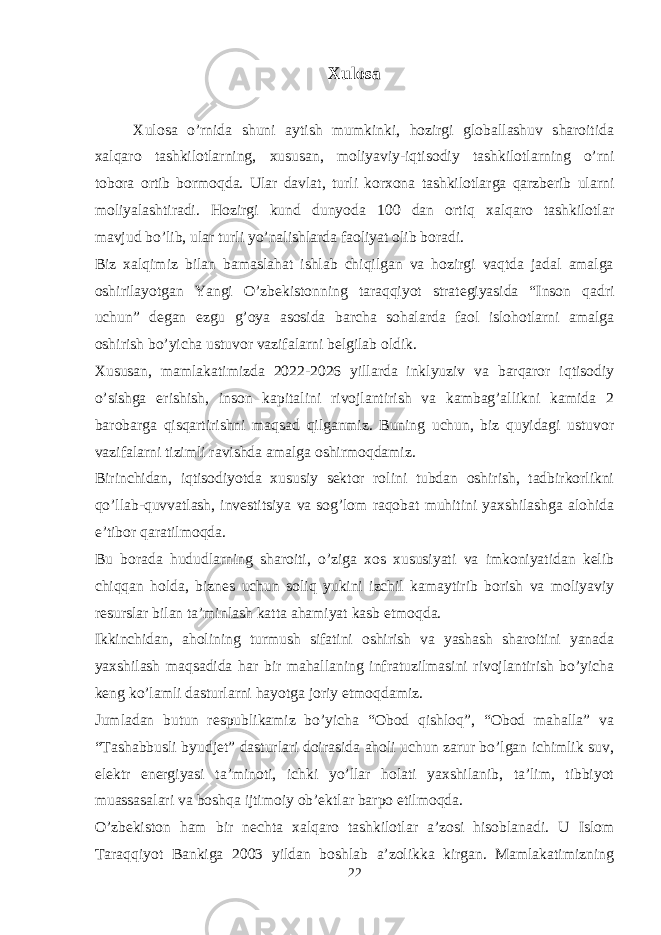 Xulosa Xulosa o’rnida shuni aytish mumkinki, hozirgi globallashuv sharoitida xalqaro tashkilotlarning, xususan, moliyaviy-iqtisodiy tashkilotlarning o’rni tobora ortib bormoqda. Ular davlat, turli korxona tashkilotlarga qarzberib ularni moliyalashtiradi. Hozirgi kund dunyoda 100 dan ortiq xalqaro tashkilotlar mavjud bo’lib, ular turli yo’nalishlarda faoliyat olib boradi. Biz xalqimiz bilan bamaslahat ishlab chiqilgan va hozirgi vaqtda jadal amalga oshirilayotgan Yangi O’zbekistonning taraqqiyot strategiyasida “Inson qadri uchun” degan ezgu g’oya asosida barcha sohalarda faol islohotlarni amalga oshirish bo’yicha ustuvor vazifalarni belgilab oldik. Xususan, mamlakatimizda 2022-2026 yillarda inklyuziv va barqaror iqtisodiy o’sishga erishish, inson kapitalini rivojlantirish va kambag’allikni kamida 2 barobarga qisqartirishni maqsad qilganmiz. Buning uchun, biz quyidagi ustuvor vazifalarni tizimli ravishda amalga oshirmoqdamiz. Birinchidan, iqtisodiyotda xususiy sektor rolini tubdan oshirish, tadbirkorlikni qo’llab-quvvatlash, investitsiya va sog’lom raqobat muhitini yaxshilashga alohida e’tibor qaratilmoqda. Bu borada hududlarning sharoiti, o’ziga xos xususiyati va imkoniyatidan kelib chiqqan holda, biznes uchun soliq yukini izchil kamaytirib borish va moliyaviy resurslar bilan ta’minlash katta ahamiyat kasb etmoqda. Ikkinchidan, aholining turmush sifatini oshirish va yashash sharoitini yanada yaxshilash maqsadida har bir mahallaning infratuzilmasini rivojlantirish bo’yicha keng ko’lamli dasturlarni hayotga joriy etmoqdamiz. Jumladan butun respublikamiz bo’yicha “Obod qishloq”, “Obod mahalla” va “Tashabbusli byudjet” dasturlari doirasida aholi uchun zarur bo’lgan ichimlik suv, elektr energiyasi ta’minoti, ichki yo’llar holati yaxshilanib, ta’lim, tibbiyot muassasalari va boshqa ijtimoiy ob’ektlar barpo etilmoqda. O’zbekiston ham bir nechta xalqaro tashkilotlar a’zosi hisoblanadi. U Islom Taraqqiyot Bankiga 2003 yildan boshlab a’zolikka kirgan. Mamlakatimizning 22 