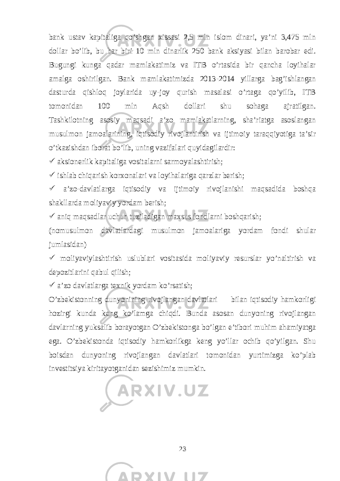 bank ustav kapitaliga qo’shgan xissasi 2,5 mln islom dinari, ya’ni 3,475 mln dollar bo’lib, bu har biri 10 mln dinarlik 250 bank aksiyasi bilan barobar edi. Bugungi kunga qadar mamlakatimiz va ITB o’rtasida bir qancha loyihalar amalga oshirilgan. Bank mamlakatimizda 2013-2014 yillarga bag’ishlangan dasturda qishloq joylarida uy-joy qurish masalasi o’rtaga qo’yilib, ITB tomonidan 100 mln Aqsh dollari shu sohaga ajratilgan. Tashkilotning asosiy maqsadi a’zo mamlakatlarning, sha’riatga asoslangan musulmon jamoalarining, iqtisodiy rivojlantirish va ijtimoiy taraqqiyotiga ta’sir o’tkazishdan iborat bo’lib, uning vazifalari quyidagilardir:  aksionerlik kapitaliga vositalarni sarmoyalashtirish;  ishlab chiqarish korxonalari va loyihalariga qarzlar berish;  a’zo-davlatlarga iqtisodiy va ijtimoiy rivojlanishi maqsadida boshqa shakllarda moliyaviy yordam berish;  aniq maqsadlar uchun tuziladigan maxsus fondlarni boshqarish; (nomusulmon davlatlardagi musulmon jamoalariga yordam fondi shular jumlasidan)  moliyaviylashtirish uslublari vositasida moliyaviy resurslar yo’naltirish va depozitlarini qabul qilish;  a’zo davlatlarga texnik yordam ko’rsatish; O’zbekistonning dunyonining rivojlangan davlatlari bilan iqtisodiy hamkorligi hozirgi kunda keng ko’lamga chiqdi. Bunda asosan dunyoning rivojlangan davlarning yuksalib borayotgan O’zbekistonga bo’lgan e’tibori muhim ahamiyatga ega. O’zbekistonda iqtisodiy hamkorlikga keng yo’llar ochib qo’yilgan. Shu boisdan dunyoning rivojlangan davlatlari tomonidan yurtimizga ko’plab investitsiya kiritayotganidan sezishimiz mumkin. 23 