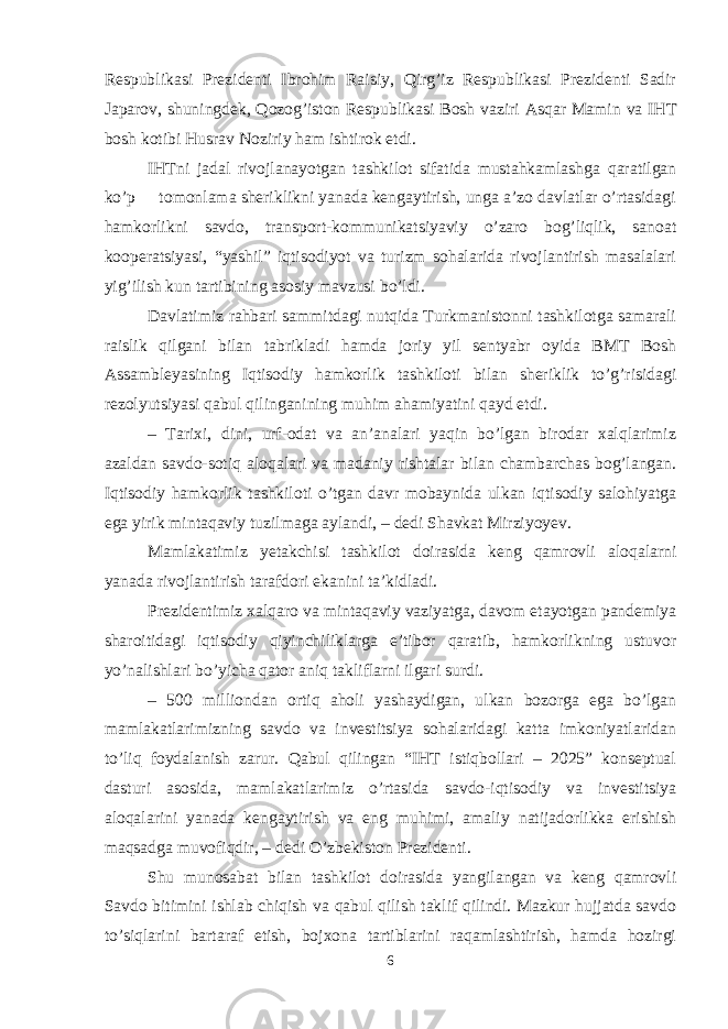 Respublikasi Prezidenti Ibrohim Raisiy, Qirg’iz Respublikasi Prezidenti Sadir Japarov, shuningdek, Qozog’iston Respublikasi Bosh vaziri Asqar Mamin va IHT bosh kotibi Husrav Noziriy ham ishtirok etdi. IHTni jadal rivojlanayotgan tashkilot sifatida mustahkamlashga qaratilgan ko’p tomonlama sheriklikni yanada kengaytirish, unga a’zo davlatlar o’rtasidagi hamkorlikni savdo, transport-kommunikatsiyaviy o’zaro bog’liqlik, sanoat kooperatsiyasi, “yashil” iqtisodiyot va turizm sohalarida rivojlantirish masalalari yig’ilish kun tartibining asosiy mavzusi bo’ldi. Davlatimiz rahbari sammitdagi nutqida Turkmanistonni tashkilotga samarali raislik qilgani bilan tabrikladi hamda joriy yil sentyabr oyida BMT Bosh Assambleyasining Iqtisodiy hamkorlik tashkiloti bilan sheriklik to’g’risidagi rezolyutsiyasi qabul qilinganining muhim ahamiyatini qayd etdi. – Tarixi, dini, urf-odat va an’analari yaqin bo’lgan birodar xalqlarimiz azaldan savdo-sotiq aloqalari va madaniy rishtalar bilan chambarchas bog’langan. Iqtisodiy hamkorlik tashkiloti o’tgan davr mobaynida ulkan iqtisodiy salohiyatga ega yirik mintaqaviy tuzilmaga aylandi, – dedi Shavkat Mirziyoyev. Mamlakatimiz yetakchisi tashkilot doirasida keng qamrovli aloqalarni yanada rivojlantirish tarafdori ekanini ta’kidladi. Prezidentimiz xalqaro va mintaqaviy vaziyatga, davom etayotgan pandemiya sharoitidagi iqtisodiy qiyinchiliklarga e’tibor qaratib, hamkorlikning ustuvor yo’nalishlari bo’yicha qator aniq takliflarni ilgari surdi. – 500 milliondan ortiq aholi yashaydigan, ulkan bozorga ega bo’lgan mamlakatlarimizning savdo va investitsiya sohalaridagi katta imkoniyatlaridan to’liq foydalanish zarur. Qabul qilingan “IHT istiqbollari – 2025” konseptual dasturi asosida, mamlakatlarimiz o’rtasida savdo-iqtisodiy va investitsiya aloqalarini yanada kengaytirish va eng muhimi, amaliy natijadorlikka erishish maqsadga muvofiqdir, – dedi O’zbekiston Prezidenti. Shu munosabat bilan tashkilot doirasida yangilangan va keng qamrovli Savdo bitimini ishlab chiqish va qabul qilish taklif qilindi. Mazkur hujjatda savdo to’siqlarini bartaraf etish, bojxona tartiblarini raqamlashtirish, hamda hozirgi 6 