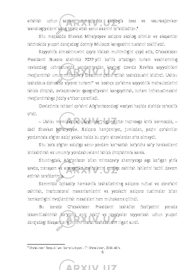 erishish uchun sanoat tarmoqlarida ekologik toza va resurstejamkor texnologiyalarni keng tatbiq etish zarur ekanini ta’kidladilar. 4 Shu maqsadda Shavkat Mirziyoyev xalqaro ekolog olimlar va ekspertlar ishtirokida yuqori darajadagi doimiy Muloqot kengashini tuzishni taklif etdi. Sayyohlik almashinuvini qayta tiklash muhimligini qayd etib, O’zbekiston Prezidenti Buxoro shahrida 2022-yili bo’lib o’tadigan turizm vazirlarining navbatdagi uchrashuvida pandemiyadan keyingi davrda Xavfsiz sayyohlikni rivojlantirish umummintaqaviy Dasturini qabul qilish tashabbusini bildirdi. Ushbu tashabbus doirasida ziyorat turizmi” va boshqa qo’shma sayyohlik mahsulotlarini ishlab chiqish, aviaqatnovlar geografiyasini kengaytirish, turizm infratuzilmasini rivojlantirishga jiddiy e’tibor qaratiladi. Davlatimiz rahbari qo’shni Afg’onistondagi vaziyat haqida alohida to’xtalib o’tdi. – Ushbu mamlakat kun sayin og’ir gumanitar inqirozga kirib bormoqda, – dedi Shavkat Mirziyoyev. Xalqaro hamjamiyat, jumladan, yaqin qo’shnilar yordamisiz afg’on xalqi yakka holda bu qiyin sinovlardan o’ta olmaydi. Shu bois afg’on xalqiga zarur yordam ko’rsatish bo’yicha sa’y-harakatlarni birlashtirish va umumiy yondashuvlarni ishlab chiqishimiz kerak. Shuningdek, Afg’oniston bilan mintaqaviy ahamiyatga ega bo’lgan yirik savdo, transport va energetika loyihalarini amalga oshirish ishlarini izchil davom ettirish tarafdorimiz. Sammitda Iqtisodiy hamkorlik tashkilotining xalqaro nufuzi va obro’sini oshirish, institutsional mexanizmlarini va yetakchi xalqaro tuzilmalar bilan hamkorligini rivojlantirish masalalari ham muhokama qilindi. Bu borada O’zbekiston Prezidenti tashkilot faoliyatini yanada takomillashtirish bo’yicha aniq taklif va tavsiyalar tayyorlash uchun yuqori darajadagi Ekspertlar guruhini tuzish tashabbusini ilgari surdi. 4 O‘zbekiston Respublikasi Konstitutsiyasi - T: O‘zbekiston, 2019- 46 b. 8 