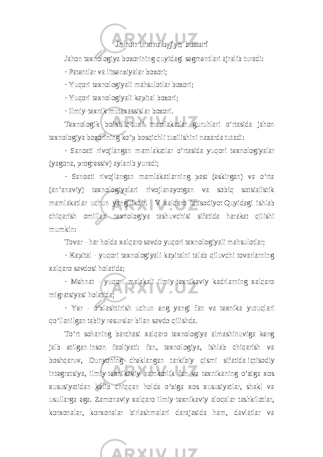 Jahon texnologiya bozori Jahon texnologiya bozorining quyidagi segmentlari ajralib turadi: · Patentlar va litsenziyalar bozori; · Yuqori texnologiyali mahsulotlar bozori; · Yuqori texnologiyali kapital bozori; · Ilmiy-texnik mutaxassislar bozori. Texnologik bo’shliq   turli mamlakatlar guruhlari o’rtasida jahon texnologiya bozorining ko’p bosqichli tuzilishini nazarda tutadi: · Sanoati rivojlangan mamlakatlar o’rtasida yuqori texnologiyalar (yagona, progressiv) aylanib yuradi; · Sanoati rivojlangan mamlakatlarning past (eskirgan) va o’rta (an’anaviy) texnologiyalari rivojlanayotgan va sobiq sotsialistik mamlakatlar uchun yangilikdir. V xalqaro iqtisodiyot   Quyidagi ishlab chiqarish omillari texnologiya tashuvchisi sifatida harakat qilishi mumkin: Tovar - har holda   xalqaro savdo   yuqori texnologiyali mahsulotlar; · Kapital - yuqori texnologiyali kapitalni talab qiluvchi tovarlarning xalqaro savdosi holatida; · Mehnat - yuqori malakali ilmiy-texnikaviy kadrlarning xalqaro migratsiyasi holatida; · Yer - o’zlashtirish uchun eng yangi fan va texnika yutuqlari qo’llanilgan tabiiy resurslar bilan savdo qilishda. To’rt sohaning barchasi xalqaro texnologiya almashinuviga keng jalb etilgan   inson faoliyati: fan, texnologiya, ishlab chiqarish va boshqaruv, Dunyoning cheklangan tarkibiy qismi sifatida   iqtisodiy integratsiya, ilmiy-texnikaviy hamkorlik fan va texnikaning o’ziga xos xususiyatidan kelib chiqqan holda o’ziga xos xususiyatlar, shakl va usullarga ega. Zamonaviy xalqaro ilmiy-texnikaviy aloqalar tashkilotlar, korxonalar, korxonalar birlashmalari darajasida ham, davlatlar va 