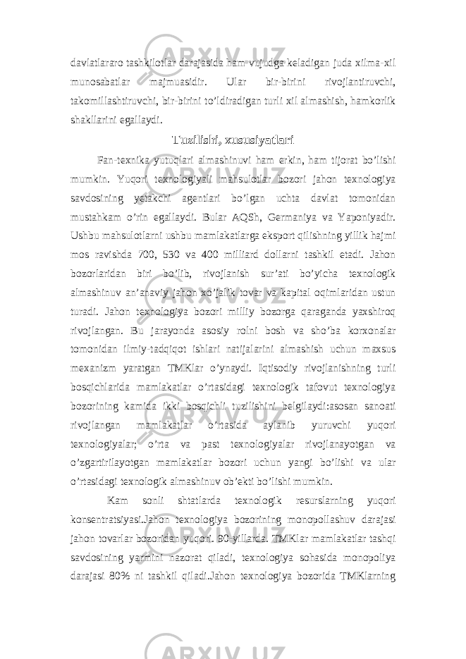 davlatlararo tashkilotlar darajasida ham vujudga keladigan juda xilma-xil munosabatlar majmuasidir. Ular bir-birini rivojlantiruvchi, takomillashtiruvchi, bir-birini to’ldiradigan turli xil almashish, hamkorlik shakllarini egallaydi. Tuzilishi, xususiyatlari Fan-texnika yutuqlari almashinuvi ham erkin, ham tijorat bo’lishi mumkin. Yuqori texnologiyali mahsulotlar bozori jahon texnologiya savdosining yetakchi agentlari bo’lgan uchta davlat tomonidan mustahkam o’rin egallaydi. Bular AQSh, Germaniya va Yaponiyadir. Ushbu mahsulotlarni ushbu mamlakatlarga eksport qilishning yillik hajmi mos ravishda 700, 530 va 400 milliard dollarni tashkil etadi. Jahon bozorlaridan biri bo’lib, rivojlanish sur’ati bo’yicha texnologik almashinuv an’anaviy jahon xo’jalik tovar va kapital oqimlaridan ustun turadi. Jahon texnologiya bozori milliy bozorga qaraganda yaxshiroq rivojlangan. Bu jarayonda asosiy rolni bosh va sho’ba korxonalar tomonidan ilmiy-tadqiqot ishlari natijalarini almashish uchun maxsus mexanizm yaratgan TMKlar o’ynaydi. Iqtisodiy rivojlanishning turli bosqichlarida mamlakatlar o’rtasidagi texnologik tafovut texnologiya bozorining kamida ikki bosqichli tuzilishini belgilaydi:asosan sanoati rivojlangan mamlakatlar o’rtasida aylanib yuruvchi yuqori texnologiyalar; o’rta va past texnologiyalar rivojlanayotgan va o’zgartirilayotgan mamlakatlar bozori uchun yangi bo’lishi va ular o’rtasidagi texnologik almashinuv ob’ekti bo’lishi mumkin. Kam sonli shtatlarda texnologik resurslarning yuqori konsentratsiyasi.Jahon texnologiya bozorining monopollashuv darajasi jahon tovarlar bozoridan yuqori. 90-yillarda. TMKlar mamlakatlar tashqi savdosining yarmini nazorat qiladi, texnologiya sohasida monopoliya darajasi 80% ni tashkil qiladi.Jahon texnologiya bozorida TMKlarning 