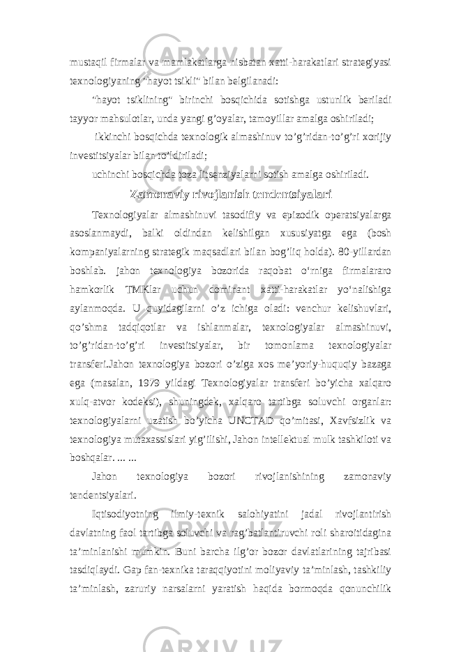 mustaqil firmalar va mamlakatlarga nisbatan xatti-harakatlari strategiyasi texnologiyaning &#34;hayot tsikli&#34; bilan belgilanadi: &#34;hayot tsiklining&#34; birinchi bosqichida sotishga ustunlik beriladi tayyor mahsulotlar, unda yangi g’oyalar, tamoyillar amalga oshiriladi; ikkinchi bosqichda texnologik almashinuv to’g’ridan-to’g’ri xorijiy investitsiyalar bilan to’ldiriladi; uchinchi bosqichda toza litsenziyalarni sotish amalga oshiriladi. Zamonaviy rivojlanish tendentsiyalari Texnologiyalar almashinuvi tasodifiy va epizodik operatsiyalarga asoslanmaydi, balki oldindan kelishilgan xususiyatga ega (bosh kompaniyalarning strategik maqsadlari bilan bog’liq holda). 80-yillardan boshlab. jahon texnologiya bozorida raqobat oʻrniga firmalararo hamkorlik TMKlar uchun dominant xatti-harakatlar yoʻnalishiga aylanmoqda. U quyidagilarni o’z ichiga oladi: venchur kelishuvlari, qo’shma tadqiqotlar va ishlanmalar, texnologiyalar almashinuvi, to’g’ridan-to’g’ri investitsiyalar, bir tomonlama texnologiyalar transferi.Jahon texnologiya bozori o’ziga xos me’yoriy-huquqiy bazaga ega (masalan, 1979 yildagi Texnologiyalar transferi bo’yicha xalqaro xulq-atvor kodeksi), shuningdek, xalqaro tartibga soluvchi organlar: texnologiyalarni uzatish bo’yicha UNCTAD qo’mitasi, Xavfsizlik va texnologiya mutaxassislari yig’ilishi, Jahon intellektual mulk tashkiloti va boshqalar. ... ... Jahon texnologiya bozori rivojlanishining zamonaviy tendentsiyalari. Iqtisodiyotning ilmiy-texnik salohiyatini jadal rivojlantirish davlatning faol tartibga soluvchi va rag’batlantiruvchi roli sharoitidagina ta’minlanishi mumkin. Buni barcha ilg’or bozor davlatlarining tajribasi tasdiqlaydi. Gap fan-texnika taraqqiyotini moliyaviy ta’minlash, tashkiliy ta’minlash, zaruriy narsalarni yaratish haqida bormoqda qonunchilik 