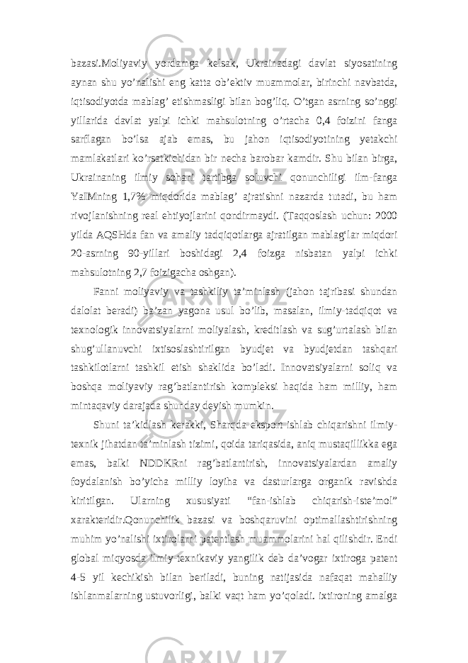 bazasi.Moliyaviy yordamga kelsak, Ukrainadagi davlat siyosatining aynan shu yo’nalishi eng katta ob’ektiv muammolar, birinchi navbatda, iqtisodiyotda mablag’ etishmasligi bilan bog’liq. O’tgan asrning so’nggi yillarida davlat yalpi ichki mahsulotning o’rtacha 0,4 foizini fanga sarflagan bo’lsa ajab emas, bu jahon iqtisodiyotining yetakchi mamlakatlari ko’rsatkichidan bir necha barobar kamdir. Shu bilan birga, Ukrainaning ilmiy sohani tartibga soluvchi qonunchiligi ilm-fanga YaIMning 1,7% miqdorida mablag’ ajratishni nazarda tutadi, bu ham rivojlanishning real ehtiyojlarini qondirmaydi. (Taqqoslash uchun: 2000 yilda AQSHda fan va amaliy tadqiqotlarga ajratilgan mablagʻlar miqdori 20-asrning 90-yillari boshidagi 2,4 foizga nisbatan yalpi ichki mahsulotning 2,7 foizigacha oshgan). Fanni moliyaviy va tashkiliy ta’minlash (jahon tajribasi shundan dalolat beradi) ba’zan yagona usul bo’lib, masalan, ilmiy-tadqiqot va texnologik innovatsiyalarni moliyalash, kreditlash va sug’urtalash bilan shug’ullanuvchi ixtisoslashtirilgan byudjet va byudjetdan tashqari tashkilotlarni tashkil etish shaklida bo’ladi. Innovatsiyalarni soliq va boshqa moliyaviy rag’batlantirish kompleksi haqida ham milliy, ham mintaqaviy darajada shunday deyish mumkin. Shuni ta’kidlash kerakki, Sharqda eksport ishlab chiqarishni ilmiy- texnik jihatdan ta’minlash tizimi, qoida tariqasida, aniq mustaqillikka ega emas, balki NDDKRni rag’batlantirish, innovatsiyalardan amaliy foydalanish bo’yicha milliy loyiha va dasturlarga organik ravishda kiritilgan. Ularning xususiyati “fan-ishlab chiqarish-iste’mol” xarakteridir.Qonunchilik bazasi va boshqaruvini optimallashtirishning muhim yo’nalishi ixtirolarni patentlash muammolarini hal qilishdir. Endi global miqyosda ilmiy-texnikaviy yangilik deb da’vogar ixtiroga patent 4-5 yil kechikish bilan beriladi, buning natijasida nafaqat mahalliy ishlanmalarning ustuvorligi, balki vaqt ham yo’qoladi. ixtironing amalga 