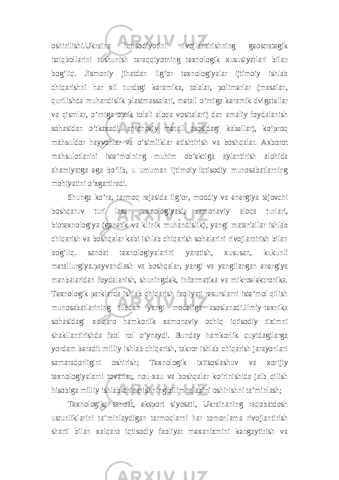 oshirilishi.Ukraina iqtisodiyotini rivojlantirishning geostrategik istiqbollarini tushunish taraqqiyotning texnologik xususiyatlari bilan bog’liq. Jismoniy jihatdan ilg’or texnologiyalar ijtimoiy ishlab chiqarishni har xil turdagi keramika, tolalar, polimerlar (masalan, qurilishda muhandislik plastmassalari, metall o’rniga keramik dvigatellar va qismlar, o’rniga optik tolali aloqa vositalari) dan amaliy foydalanish sohasidan o’tkazadi. an’anaviy metall asosidagi kabellar), ko’proq mahsuldor hayvonlar va o’simliklar etishtirish va boshqalar. Axborot mahsulotlarini iste’molning muhim ob’ektiga aylantirish alohida ahamiyatga ega bo’lib, u umuman ijtimoiy-iqtisodiy munosabatlarning mohiyatini o’zgartiradi. Shunga ko’ra, tarmoq rejasida ilg’or, moddiy va energiya tejovchi boshqaruv turi lazer texnologiyasi, zamonaviy aloqa turlari, biotexnologiya (genetik va klinik muhandislik), yangi materiallar ishlab chiqarish va boshqalar kabi ishlab chiqarish sohalarini rivojlantirish bilan bog’liq. sanoat texnologiyalarini yaratish, xususan, kukunli metallurgiya.payvandlash va boshqalar, yangi va yangilangan energiya manbalaridan foydalanish, shuningdek, informatika va mikroelektronika. Texnologik parklarda ishlab chiqarish faoliyati resurslarni iste’mol qilish munosabatlarining tubdan yangi modeliga asoslanadi.Ilmiy-texnika sohasidagi xalqaro hamkorlik zamonaviy ochiq iqtisodiy tizimni shakllantirishda faol rol o’ynaydi. Bunday hamkorlik quyidagilarga yordam beradi: milliy ishlab chiqarish, takror ishlab chiqarish jarayonlari samaradorligini oshirish; Texnologik ixtisoslashuv va xorijiy texnologiyalarni tovarlar, nou-xau va boshqalar ko’rinishida jalb qilish hisobiga milliy ishlab chiqarishning bilim talabini oshirishni ta’minlash; Texnologik, sanoat, eksport siyosati, Ukrainaning raqobatdosh ustunliklarini ta’minlaydigan tarmoqlarni har tomonlama rivojlantirish sharti bilan xalqaro iqtisodiy faoliyat mexanizmini kengaytirish va 