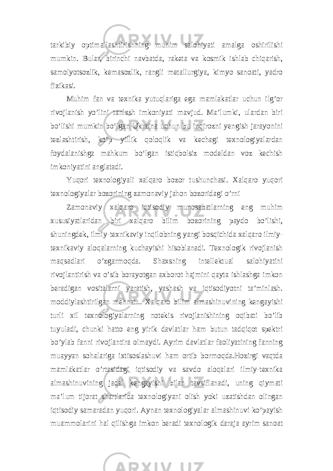 tarkibiy optimallashtirishning muhim salohiyati amalga oshirilishi mumkin. Bular, birinchi navbatda, raketa va kosmik ishlab chiqarish, samolyotsozlik, kemasozlik, rangli metallurgiya, kimyo sanoati, yadro fizikasi. Muhim fan va texnika yutuqlariga ega mamlakatlar uchun ilg’or rivojlanish yo’lini tanlash imkoniyati mavjud. Maʼlumki, ulardan biri boʻlishi mumkin boʻlgan Ukraina uchun bu inqirozni yengish jarayonini tezlashtirish, koʻp yillik qoloqlik va kechagi texnologiyalardan foydalanishga mahkum boʻlgan istiqbolsiz modeldan voz kechish imkoniyatini anglatadi. Yuqori texnologiyali xalqaro bozor tushunchasi. Xalqaro yuqori texnologiyalar bozorining zamonaviy jahon bozoridagi o’rni Zamonaviy xalqaro iqtisodiy munosabatlarning eng muhim xususiyatlaridan biri xalqaro bilim bozorining paydo bo’lishi, shuningdek, ilmiy-texnikaviy inqilobning yangi bosqichida xalqaro ilmiy- texnikaviy aloqalarning kuchayishi hisoblanadi. Texnologik rivojlanish maqsadlari o’zgarmoqda. Shaxsning intellektual salohiyatini rivojlantirish va o’sib borayotgan axborot hajmini qayta ishlashga imkon beradigan vositalarni yaratish, yashash va iqtisodiyotni ta’minlash. moddiylashtirilgan mehnat... Xalqaro bilim almashinuvining kengayishi turli xil texnologiyalarning notekis rivojlanishining oqibati bo’lib tuyuladi, chunki hatto eng yirik davlatlar ham butun tadqiqot spektri bo’ylab fanni rivojlantira olmaydi. Ayrim davlatlar faoliyatining fanning muayyan sohalariga ixtisoslashuvi ham ortib bormoqda.Hozirgi vaqtda mamlakatlar o’rtasidagi iqtisodiy va savdo aloqalari ilmiy-texnika almashinuvining jadal kengayishi bilan tavsiflanadi, uning qiymati ma’lum tijorat shartlarida texnologiyani olish yoki uzatishdan olingan iqtisodiy samaradan yuqori. Aynan texnologiyalar almashinuvi ko’payish muammolarini hal qilishga imkon beradi texnologik daraja ayrim sanoat 