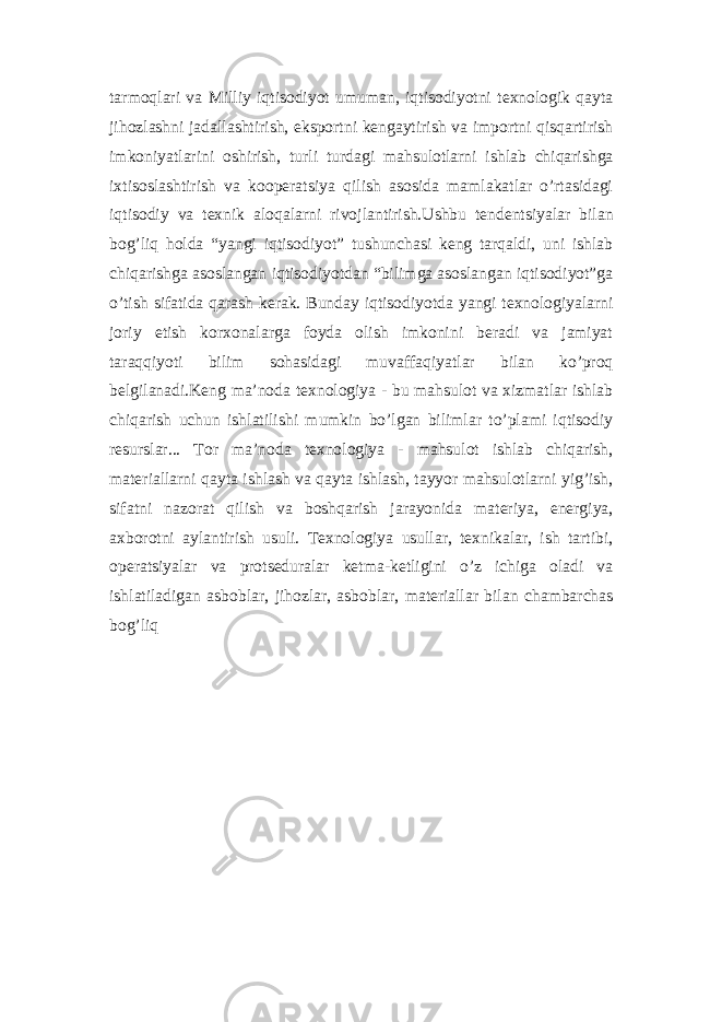 tarmoqlari va Milliy iqtisodiyot umuman, iqtisodiyotni texnologik qayta jihozlashni jadallashtirish, eksportni kengaytirish va importni qisqartirish imkoniyatlarini oshirish, turli turdagi mahsulotlarni ishlab chiqarishga ixtisoslashtirish va kooperatsiya qilish asosida mamlakatlar o’rtasidagi iqtisodiy va texnik aloqalarni rivojlantirish.Ushbu tendentsiyalar bilan bog’liq holda “yangi iqtisodiyot” tushunchasi keng tarqaldi, uni ishlab chiqarishga asoslangan iqtisodiyotdan “bilimga asoslangan iqtisodiyot”ga o’tish sifatida qarash kerak. Bunday iqtisodiyotda yangi texnologiyalarni joriy etish korxonalarga foyda olish imkonini beradi va jamiyat taraqqiyoti bilim sohasidagi muvaffaqiyatlar bilan ko’proq belgilanadi.Keng ma’noda texnologiya - bu mahsulot va xizmatlar ishlab chiqarish uchun ishlatilishi mumkin bo’lgan bilimlar to’plami iqtisodiy resurslar... Tor ma’noda texnologiya - mahsulot ishlab chiqarish, materiallarni qayta ishlash va qayta ishlash, tayyor mahsulotlarni yig’ish, sifatni nazorat qilish va boshqarish jarayonida materiya, energiya, axborotni aylantirish usuli. Texnologiya usullar, texnikalar, ish tartibi, operatsiyalar va protseduralar ketma-ketligini o’z ichiga oladi va ishlatiladigan asboblar, jihozlar, asboblar, materiallar bilan chambarchas bog’liq 