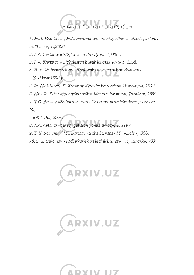 Foydalaniladigan adabiyotlar: 1. M.N. Muminova, M.A. Maksumova «Kasbiy etika va etiket», uslubiy qo’llanma, T.,2006. 2. I. A. Karimov «Istiqlol va ma’naviyat» T.,1994. 3. I. A. Karimov «O’zbekiston buyuk kelajak sari» T.,1998. 4. N. E. Muhammadiyev «Kasb etikasi va estetik madaniyati»- Toshkent,1998 y. 5. M. Abdullayev, E. Xakimov «Vvedeniye v etiku»-Namangan, 1998. 6. Abdulla SHer «Axloqshunoslik» Ma’ruzalar matni, Toshkent, 2000 7. V.G. Fedsov «Kultura servisa» Uchebno-prakticheskoye posobiye - M., «PRIOR», 2001. 8. A.A. Avloniy «Turkiy guliston yohud ahloq», T. 1992. 9. Y. Y. Petrunin, V.K. Borisov «Etika biznesa» M., «Delo»,2000. 10. S. S. Gulomov «Tadbirkorlik va kichik biznes» - T., «Shark», 2002. 