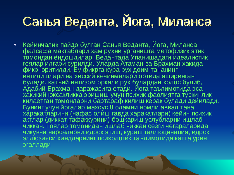 Санья Веданта, Йога, МилансаСанья Веданта, Йога, Миланса • Кейинчалик пайдо булган Санья Веданта, Йога, Миланса фалсафа мактаблари хам рухни урганишга метофизик этик томондан ёндошдилар. Ведантада Упанишадаги идеалистик гоялар илгари сурилди. Уларда Атаман ва Брахман хакида фикр юритилди. Бу фикрга кура рух доим тананинг интилишлари ва хиссий кечинмалари ортида яширинган булади. катъий интизом оркали рух булардан холос булиб, Адабий Брахман даражасига етади. Йога таълимотида эса хакикий юксакликка эришиш учун психик фаолиятга тускинлик килаётган томонларни бартараф килиш керак булади дейилади. Бунинг учун йогалар махсус 8 оламни номли аввал тана харакатларини (нафас олиш гавда харакатлари) кейин психик актлар (диккат тафаккурини) бошкариш услубларни ишлаб чиккан. Гоялар томонидан ишлаб чиккан сезги чегараларида чикувчи нарсаларни идрок этиш, куриш галлюцинация, идрок эллюзияси хиндларнинг психологик таълимотида катта урин эгаллади 