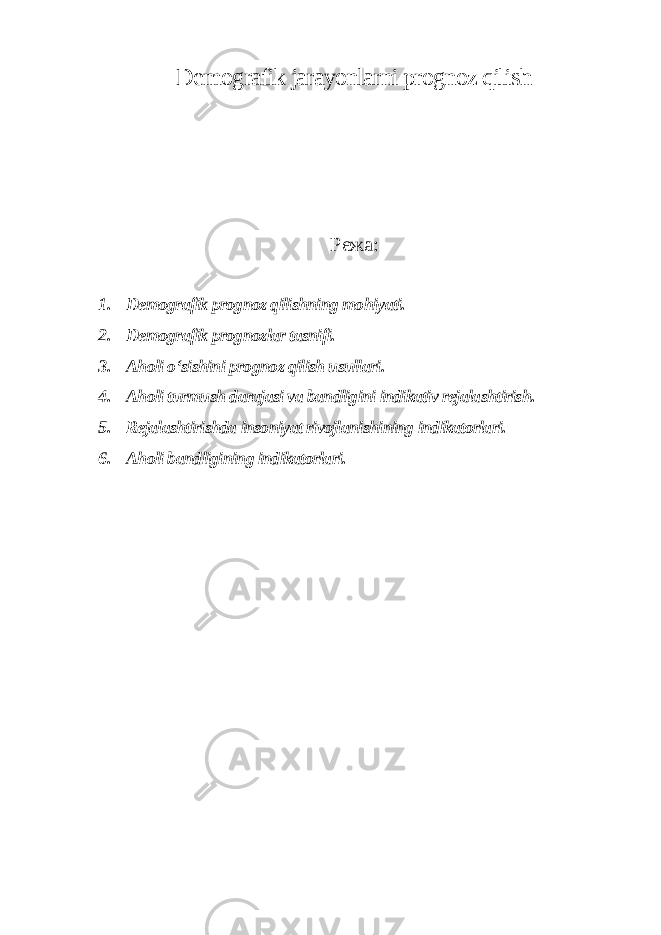 Demografik jarayonlarni prognoz qilish Режа : 1. Demografik prognoz qilishning mohiyati. 2. Demografik prognozlar tasnifi. 3. Aholi o‘sishini prognoz qilish usullari. 4. Aholi turmush darajasi va bandligini indikativ rejalashtirish. 5. Rejalashtirishda insoniyat rivojlanishining indikatorlari. 6. Aholi bandligining indikatorlari. 