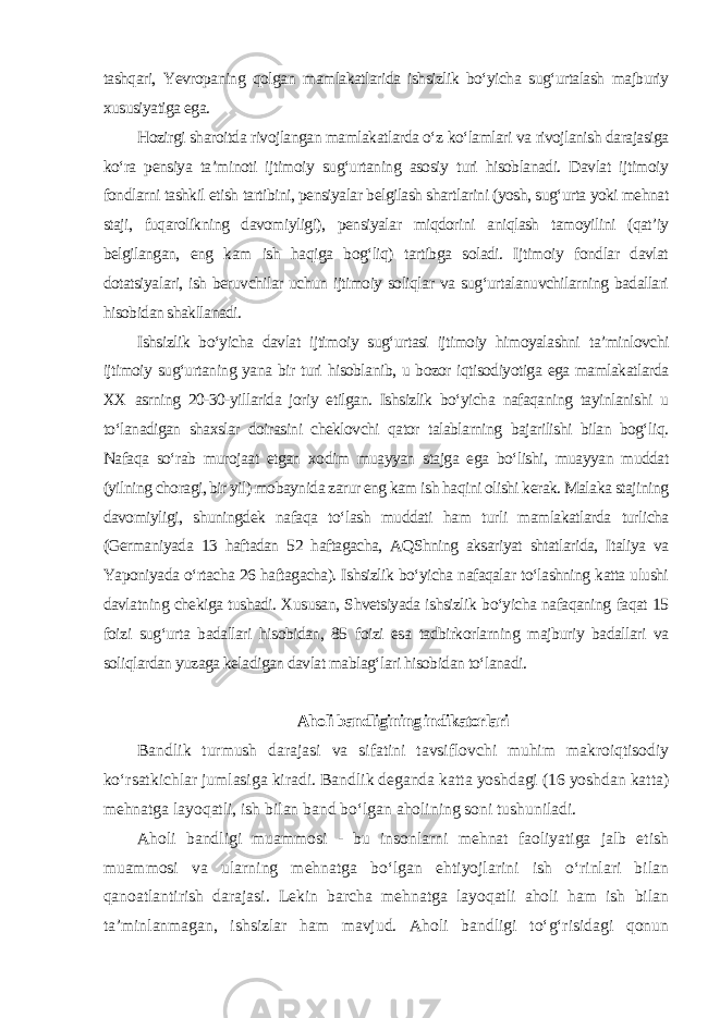 tashqari, Yevropaning qolgan mamlakatlarida ishsizlik bo‘yicha sug‘urtalash majburiy xususiyatiga ega. Hozirgi sharoitda rivojlangan mamlakatlarda o‘z ko‘lamlari va rivojlanish darajasiga ko‘ra pensiya ta’minoti ijtimoiy sug‘urtaning asosiy turi hisoblanadi. Davlat ijtimoiy fondlarni tashkil etish tartibini, pensiyalar belgilash shartlarini (yosh, sug‘urta yoki mehnat staji, fuqarolikning davomiyligi), pensiyalar miqdorini aniqlash tamoyilini (qat’iy belgilangan, eng kam ish haqiga bog‘liq) tartibga soladi. Ijtimoiy fondlar davlat dotatsiyalari, ish beruvchilar uchun ijtimoiy soliqlar va sug‘urtalanuvchilarning badallari hisobidan shakllanadi. Ishsizlik bo‘yicha davlat ijtimoiy sug‘urtasi ijtimoiy himoyalashni ta’minlovchi ijtimoiy sug‘urtaning yana bir turi hisoblanib, u bozor iqtisodiyotiga ega mamlakatlarda XX asrning 20-30-yillarida joriy etilgan. Ishsizlik bo‘yicha nafaqaning tayinlanishi u to‘lanadigan shaxslar doirasini cheklovchi qator talablarning bajarilishi bilan bog‘liq. Nafaqa so‘rab murojaat etgan xodim muayyan stajga ega bo‘lishi, muayyan muddat (yilning choragi, bir yil) mobaynida zarur eng kam ish haqini olishi kerak. Malaka stajining davomiyligi, shuningdek nafaqa to‘lash muddati ham turli mamlakatlarda turlicha (Germaniyada 13 haftadan 52 haftagacha, AQShning aksariyat shtatlarida, Italiya va Yaponiyada o‘rtacha 26 haftagacha). Ishsizlik bo‘yicha nafaqalar to‘lashning katta ulushi davlatning chekiga tushadi. Xususan, Shvetsiyada ishsizlik bo‘yicha nafaqaning faqat 15 foizi sug‘urta badallari hisobidan, 85 foizi esa tadbirkorlarning majburiy badallari va soliqlardan yuzaga keladigan davlat mablag‘lari hisobidan to‘lanadi. Aholi bandligining indikatorlari Bandlik turmush darajasi va sifatini tavsiflovchi muhim makroiqtisodiy ko‘rsatkichlar jumlasiga kiradi. Bandlik deganda katta yoshdagi (16 yoshdan katta) mehnatga layoqatli, ish bilan band bo‘lgan aholining soni tushuniladi. Aholi bandligi muammosi - bu insonlarni mehnat faoliyatiga jalb etish muammosi va ularning mehnatga bo‘lgan ehtiyojlarini ish o‘rinlari bilan qanoatlantirish darajasi. Lekin barcha mehnatga layoqatli aholi ham ish bilan ta’minlanmagan, ishsizlar ham mavjud. Aholi bandligi to‘g‘risidagi qonun 