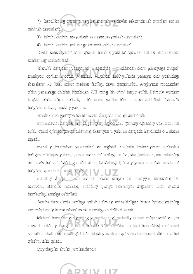 2) bandlikning o‘sishini rag‘batlantirish va davlat sektorida ish o‘rinlari sonini oshirish dasturlari; 3) ishchi kuchini tayyorlash va qayta tayyorlash dasturlari; 4) ishchi kuchini yollashga ko‘maklashish dasturlari . Davlat subsidiyalari bilan qisman bandlik yoki to‘liqsiz ish haftasi bilan ishlash kabilar rag‘batlantiriladi. Ishsizlik darajasini pasaytirish maqsadida ―muddatdan oldin pensiyaga chiqish amaliyoti qo‘llanilmoqda. Masalan, AQShda 1980-yillarda pensiya oldi yoshidagi shaxslarni 23 foizi uchun mehnat faolligi davri qisqartirildi. Angliyada muddatdan oldin pensiyaga chiqish hisobidan 750 ming ish o‘rni barpo etildi. Ijtimoiy yordam haqida to‘xtaladigan bo‘lsak, u bir necha yo‘llar bilan amalga oshiriladi: ishsizlik bo‘yicha nafaqa, moddiy yordam. Bandlikni ro‘yxatga olish bir necha darajada amalga oshiriladi: umumdavlat darajasi, bunda jamiyatning dolzarb ijtimoiy-iqtisodiy vazifalari hal etilib, qabul qilinadigan qarorlarning aksariyati u yoki bu darajada bandlikda o‘z aksini topadi; mahalliy hokimiyat vakolatlari va tegishli budjetlar imkoniyatlari doirasida bo‘lgan mintaqaviy daraja, unda mehnatni tartibga solish, shu jumladan, xodimlarning ommaviy bo‘shatilishining oldini olish, ishsizlarga ijtimoiy yordam berish masalalari bo‘yicha qarorlar qabul qilinadi; mahalliy daraja, bunda mehnat bozori subyektlari, muayyan shaxsning ish beruvchi, Bandlik markazi, mahalliy ijroiya hokimiyat organlari bilan o‘zaro hamkorligi amalga oshiriladi. Barcha darajalarda tartibga solish ijtimoiy yo‘naltirilgan bozor iqtisodiyotining umumiqtisodiy konsepsiyasi asosida amalga oshirilishi kerak. Mehnat bozorida vaziyatning yomonlashuvi mahalliy qonun chiqaruvchi va ijro etuvchi hokimiyat organlaridan, bandlik xizmatlaridan mehnat bozoridagi ekstremal sharoitda aholining bandiligini ta’minlash yuzasidan qo‘shimcha chora-tadbirlar qabul qilishni talab qiladi. Quyidagilar shular jumlasidandir: 