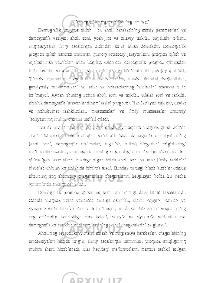 Demografik prognoz qilishning mohiyati Demografik prognoz qilish - bu aholi harakatining asosiy parametrlari va demografik vaziyat: aholi soni, yosh-jins va oilaviy tarkibi, tug‘ilishi, o‘limi, migratsiyasini ilmiy asoslangan oldindan ko‘ra bilish demakdir. Demografik prognoz qilish zarurati umuman ijtimoiy-iqtisodiy jarayonlarni prognoz qilish va rejalashtirish vazifalari bilan bog‘liq. Oldindan demografik prognoz qilmasdan turib tovarlar va xizmatlarni ishlab chiqarish va iste’mol qilish, uy-joy qurilishi, ijtimoiy infratuzilma, sog‘liqni saqlash va ta’lim, pensiya tizimini rivojlantirish, geosiyosiy muammolarni hal etish va hokazolarning istiqbolini tasavvur qilib bo‘lmaydi. Aynan shuning uchun aholi soni va tarkibi, oilalar soni va tarkibi, alohida demografik jarayonlar dinamikasini prognoz qilish faoliyati xalqaro, davlat va nohukumat tashkilotlari, muassasalari va ilmiy muassasalar umumiy faoliyatining muhim qismini tashkil qiladi. Texnik nuqtai nazardan olib qaralganda, demografik prognoz qilish odatda aholini istiqbolli hisoblab chiqish, ya’ni o‘tmishda demografik xususiyatlarning (aholi soni, demografik tuzilmalar, tug‘ilish, o‘lim) o‘zgarishi to‘g‘risidagi ma’lumotlar asosida, shuningdek ularning kelgusidagi dinamikasiga nisbatan qabul qilinadigan taxminlarni hisobga olgan holda aholi soni va yosh-jinsiy tarkibini hisoblab chiqish ko‘rinishida ishtirok etadi. Bunday turdagi hisob-kitoblar odatda aholining eng ehtimoliy o‘zgarishlari chegaralarini belgilagan holda bir necha variantlarda amalga oshiriladi. Demografik prognoz qilishning ko‘p variantliligi davr talabi hisoblanadi. Odatda prognoz uchta variantda amalga oshirilib, ularni <quyi>, <o‘rta> va <yuqori> variantlar deb atash qabul qilingan, bunda <o‘rta> variant voqealarning eng ehtimoliy kechishiga mos keladi, <quyi> va <yuqori> variantlar esa demografik ko‘rsatkichlar dinamikasining tashqi chegaralarini belgilaydi. Aholining reproduktiv, o‘zini asrash va migratsiya harakatlari o‘zgarishining tendensiyalari haqida to‘g‘ri, ilmiy asoslangan taxminlar, prognoz aniqligining muhim sharti hisoblanadi, ular haqidagi ma’lumotlarni maxsus tashkil etilgan 