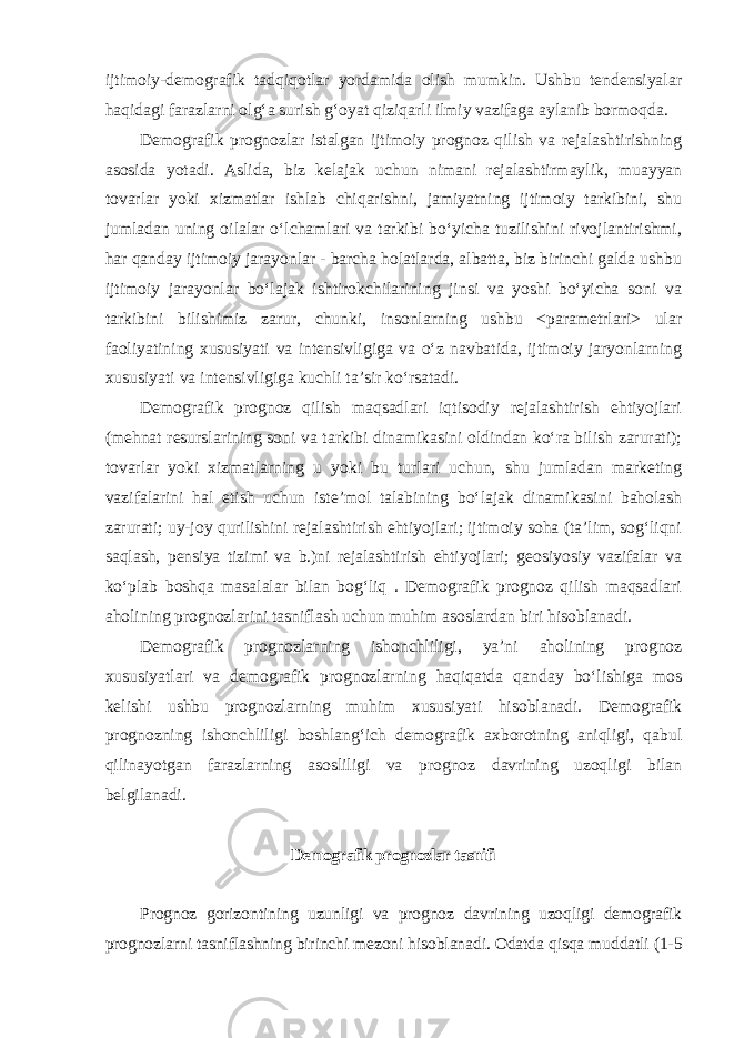 ijtimoiy-demografik tadqiqotlar yordamida olish mumkin. Ushbu tendensiyalar haqidagi farazlarni olg‘a surish g‘oyat qiziqarli ilmiy vazifaga aylanib bormoqda. Demografik prognozlar istalgan ijtimoiy prognoz qilish va rejalashtirishning asosida yotadi. Aslida, biz kelajak uchun nimani rejalashtirmaylik, muayyan tovarlar yoki xizmatlar ishlab chiqarishni, jamiyatning ijtimoiy tarkibini, shu jumladan uning oilalar o‘lchamlari va tarkibi bo‘yicha tuzilishini rivojlantirishmi, har qanday ijtimoiy jarayonlar - barcha holatlarda, albatta, biz birinchi galda ushbu ijtimoiy jarayonlar bo‘lajak ishtirokchilarining jinsi va yoshi bo‘yicha soni va tarkibini bilishimiz zarur, chunki, insonlarning ushbu <parametrlari> ular faoliyatining xususiyati va intensivligiga va o‘z navbatida, ijtimoiy jaryonlarning xususiyati va intensivligiga kuchli ta’sir ko‘rsatadi. Demografik prognoz qilish maqsadlari iqtisodiy rejalashtirish ehtiyojlari (mehnat resurslarining soni va tarkibi dinamikasini oldindan ko‘ra bilish zarurati); tovarlar yoki xizmatlarning u yoki bu turlari uchun, shu jumladan marketing vazifalarini hal etish uchun iste’mol talabining bo‘lajak dinamikasini baholash zarurati; uy-joy qurilishini rejalashtirish ehtiyojlari; ijtimoiy soha (ta’lim, sog‘liqni saqlash, pensiya tizimi va b.)ni rejalashtirish ehtiyojlari; geosiyosiy vazifalar va ko‘plab boshqa masalalar bilan bog‘liq . Demografik prognoz qilish maqsadlari aholining prognozlarini tasniflash uchun muhim asoslardan biri hisoblanadi. Demografik prognozlarning ishonchliligi, ya’ni aholining prognoz xususiyatlari va demografik prognozlarning haqiqatda qanday bo‘lishiga mos kelishi ushbu prognozlarning muhim xususiyati hisoblanadi. Demografik prognozning ishonchliligi boshlang‘ich demografik axborotning aniqligi, qabul qilinayotgan farazlarning asosliligi va prognoz davrining uzoqligi bilan belgilanadi. Demografik prognozlar tasnifi Prognoz gorizontining uzunligi va prognoz davrining uzoqligi demografik prognozlarni tasniflashning birinchi mezoni hisoblanadi. Odatda qisqa muddatli (1-5 